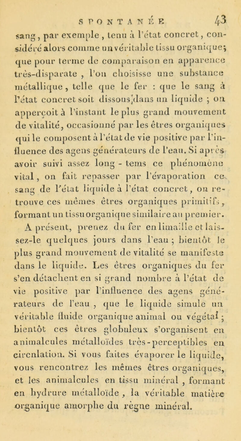 sang, par exemple , tenu à l’état concret, con- sidéré alors comme un véritable tissu organique} que pour terme de comparaison en apparence très-disparate , l’on choisisse une substance métallique, telle que le fer : que le sang à l’état concret soit dissous/lans un liquide ; on appercoit à l’instant le plus grand mouvement de vitalité, occasionné par les êtres organiques qui le composent à l’état de vie positive par l’in- fluence des agens générateurs de l’eau. Si après avoir suivi assez long - tems ce phénomène vital , on fait repasser par l’évaporation ce^ sang de l'état liquide à l’état concret, on re- trouve ces mêmes êtres organiques primitif; 7 formant un tissuorganique similaire au premier. A présent, prenez du fer en limaille et lais- sez-le quelques jours dans l’eau ; bientôt ]e plus grand mouvement de vitalité se manifeste dans le liquide. Les êtres organiques du fer s’en détachent en si grand nombre «à l’état de vie positive par l’influence des agens géné- rateurs de l’eau , que le liquide simule un véritable fluide organique animal ou végétal • bientôt ces êtres globuleux s’organisent en animalcules métalloïdes très-perceptibles en circulation. Si vous faites évaporer le liquide, vous rencontrez les mêmes êtres organiques, et les animalcules en tissu minéral , formant en liydrure métalloïde , la véritable matière organique amorphe du règne minéral.