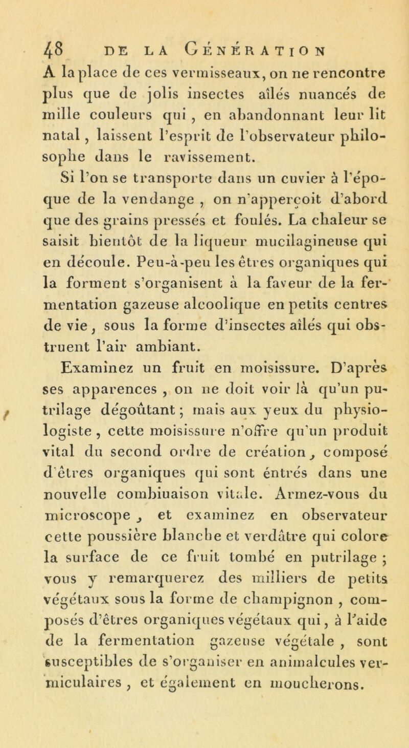 A la place (le ces vermisseaux, on ne rencontre plus que de jolis insectes ailés nuancés de mille couleurs qui , en abandonnant leur lit natal , laissent l’esprit de l’observateur philo- sophe dans le ravissement. Si l’on se transporte dans un cuvier à l’épo- que de la vendange , on n’apperçoit d’abord que des grains pressés et foulés. La chaleur se saisit bientôt de la liqueur mucilagineuse qui en découle. Peu-à-peu les êtres organiques qui la forment s’organisent à la faveur de la fer- mentation gazeuse alcoolique en petits centres de vie , sous la forme d’insectes ailés qui obs- truent l’air ambiant. Examinez un fruit en moisissure. D’après ses apparences , on ne doit voir là qu’un pu- trilage dégoûtant ; mais aux yeux du physio- logiste , cette moisissure n’offre qu’un produit vital du second ordre de création, composé d’êtres organiques qui sont éntrés dans une nouvelle combiuaison vitale. Armez-vous du microscope et examinez en observateur cette poussière blanche et verdâtre qui colore la surface de ce fruit tombé en putrilage ; vous y remarquerez des milliers de petits végétaux sous la fo rrne de champignon , com- posés d’êtres organiques végétaux qui, à Paide de la fermentation gazeuse végétale , sont susceptibles de s’organiser en animalcules ver- miculaires , et également en moucherons.