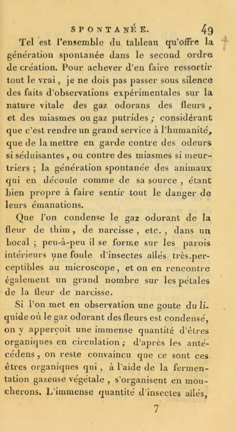 Tel est l’ensemble du tableau qu’offre la génération spontanée dans le second ordre de création. Pour achever d’en faire ressortir tout le vrai, je ne dois pas passer sous silence des faits d’observations expérimentales sur la nature vitale des gaz odorans des fleurs , et des miasmes ou gaz putrides ; considérant que c’est rendre un grand service à l’humanité, que de la mettre en garde contre des odeurs si séduisantes , ou contre des miasmes si meur- triers ; la génération spontanée des animaux qui en découle comme de sa source , étant bien propre à faire sentir tout le danger de leurs émanations. Que l’on condense le gaz odorant de la fleur de thim , de narcisse , etc. , dans un bocal ; peu-à-peu il se forme sur les parois intérieurs une foule d’insectes ailés très-per- ceptibles au microscope, et on en rencontre également un grand nombre sur les pétales de la fleur de narcisse. Si l’on met en observation une goûte du IL quide où le gaz odorant des fleurs est condensé, on y apperçoit une immense quantité d’êtres organiques en circulation,- d’après les anté- cédens , on reste convaincu que ce sont ces êtres organiques qui , a l’aide de la fermen- tation gazeuse végétale , s’organisent en mou- cherons. L’immense quantité d'insectes ailés,