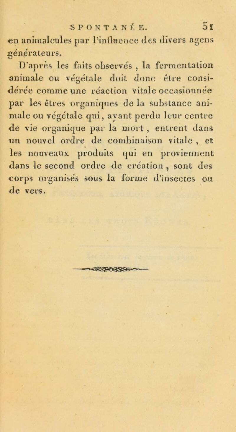 en animalcules par l'influence (les divers agens générateurs. D’après les faits observes , la fermentation animale ou végétale doit donc être consi- dérée comme une réaction vitale occasionnée par les êtres organiques de la substance ani- male ou végétale qui, ayant perdu leur centre de vie organique par la mort , entrent dans un nouvel ordre de combinaison vitale , et les nouveaux produits qui en proviennent dans le second ordre de création , sont des corps organisés sous la forme d’insectes ou de vers.