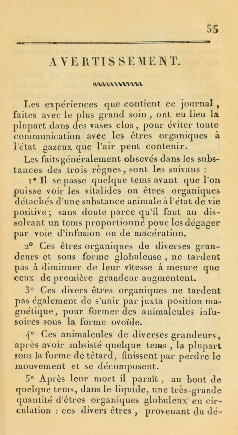 AVERTISSEMENT. (U^WAIW'UW Les expériences que contient ce journal , faites avec le plus grand soin , ont eu lieu la plupart dans des vases clos , pour éviter toute communication avec les êtres organiques à l’état gazeux que l’air peut contenir. Les faits généralement obsevés dans les subs- tances des trois règnes,sont les suivans : i* Il se passe quelque tems avant que l’on puisse voir les vitalides ou êtres organiques détachés d’une substance animale à l’état de vie positive; sans doute parce qu’il faut au dis- solvant un tems proportionné pour les dégager par voie d’infusion ou de macération. 2° Ces êtres organiques de diverses gran- deurs et sous forme globuleuse , ne tardent pas à diminuer de leur vitesse à mesure que ceux de première grandeur augmentent. 3° Ces divers êtres organiques ne tardent pas également de s’unir par juxta position ma- gnétique^ pour former des animalcules infu- soires sous la forme ovoïde. 4° Ces animalcules de diverses grandeurs, ap rès avoir subsisté quelque tems , la plupart sous la forme de têtard, finissent par perdre le mouvement et se décomposent. 5° Après leur mort il paraît , au bout de quelque tems, dans le liquide, une très-grande quantité d’êtres organiques globuleux' en cir- culation : ces divers êtres , provenant du dé-