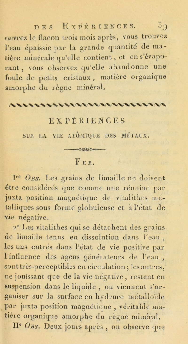 des Expériences. H q ouvrez le flacon trois mois après, vous trouvez l’eau épaissie par la grande quantité de ma- tière minérale qu’elle contient, et en s’évapo- rant , vous observez qu’elle abandonne une foule de petits cristaux ^ matière organique amorphe du règne minéral. EXPÉRIENCES SUR LA VIE ATOMIQUE DES MÉTAUX, F E R. Ire O es. Res grains de limaille ne doivent être considérés que comme une réunion par juxta position magnétique de vitalitb.es mé- talliques sous forme globuleuse et à l’état de vie négative. 2° Les vitalitlies qui se détachent des grains de limaille tenus en dissolution dans Peau , les uns entrés dans l’état de vie positive par l’infl uence des agens générateurs de l’eau , sont très-perceptibles en circulation ; les autres, ne jouissant que de la vie négative, restent en suspension dans le liquide , ou viennent s'or- ganiser sur la surface en bydrure métalloïde •j par juxta position magnétique , véritable ma- tière organique amorphe du règne minéral. II0 Obs. Deux jours après , on observe que