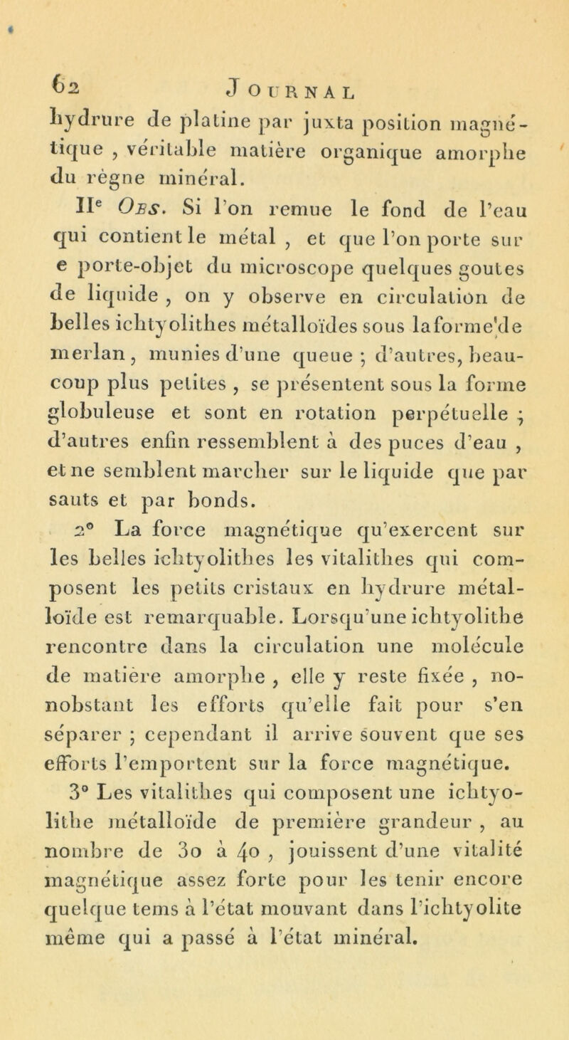 liydrure Je platine par juxta position magné- tique , véritable matière organique amorphe du règne minéral. IIe Ojes. Si l’on remue le fond de l’eau qui contient le métal , et que l’on porte sur e porte-objet du microscope quelques goûtes de liq uide , on y observe en circulation de belles ichtyolithes métalloïdes sous laforrne'de merlan, munies d’une queue ; d’autres, beau- coup plus petites , se présentent sous la forme globuleuse et sont en rotation perpétuelle ^ d’autres enfin ressemblent à des puces d’eau , et ne semblent marcher sur le liquide que par sauts et par bonds. 2° La force magnétique qu’exercent sur les belles ichtyolithes les vitalithes qui com- posent les petits cristaux en hydrure métal- loïde est remarquable. Lorsqu’uneichtyolithe rencontre dans la circulation une molécule de matière amorphe , elle y reste fixée , no- nobstant les efforts qu’elle fait pour s’en séparer ; cependant il arrive souvent que ses efforts l’emportent sur la force magnétique. 3° Les vitalithes qui composent une iclityo- litlie métalloïde de première grandeur , au nombre de 3o à , jouissent d’une vitalité magnétique assez forte pour les tenir encore quelque teins à l’état mouvant dans l ichtyolite meme qui a passé à l’état minéral.