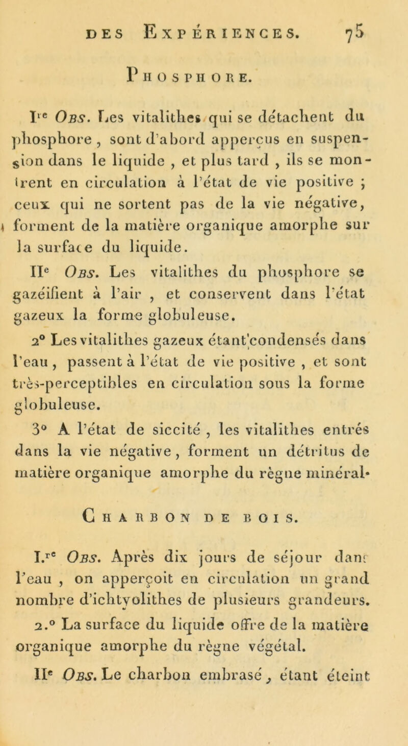 P H O S P H O R E. Iie Obs. Les vitalithes qui se détachent du phosphore , sont d'abord appercus en suspen- sion dans le liquide , et plus tard , ils se mon- irent en circulation à l’état de vie positive ; ceux qui ne sortent pas de la vie négative, 4 forment de la matière organique amorphe sur la surface du liquide. IIe Obs. Les vitalithes du phosphore se gazéifient à l’air , et conservent dans l'état gazeux la forme globuleuse. 20 Les vitalithes gazeux étant’condensés dans l’eau , passent à l’état de vie positive , et sont très-perceptibles en circulation sous la forme globuleuse. 3° À l’état de siccité , les vitalithes entrés dans la vie négative , forment un détritus de matière organique amorphe du règne minéral* Charbon de bois. I.rC Obs. Après dix jours de séjour dan: l’eau , on apperçoit en circulation un grand nombre d’ichtyolithes de plusieurs grandeurs. 2.0 La surface du liquide offre de la matière organique amorphe du règne végétal. IIe Obs. Le charbon embrasé étant éteint