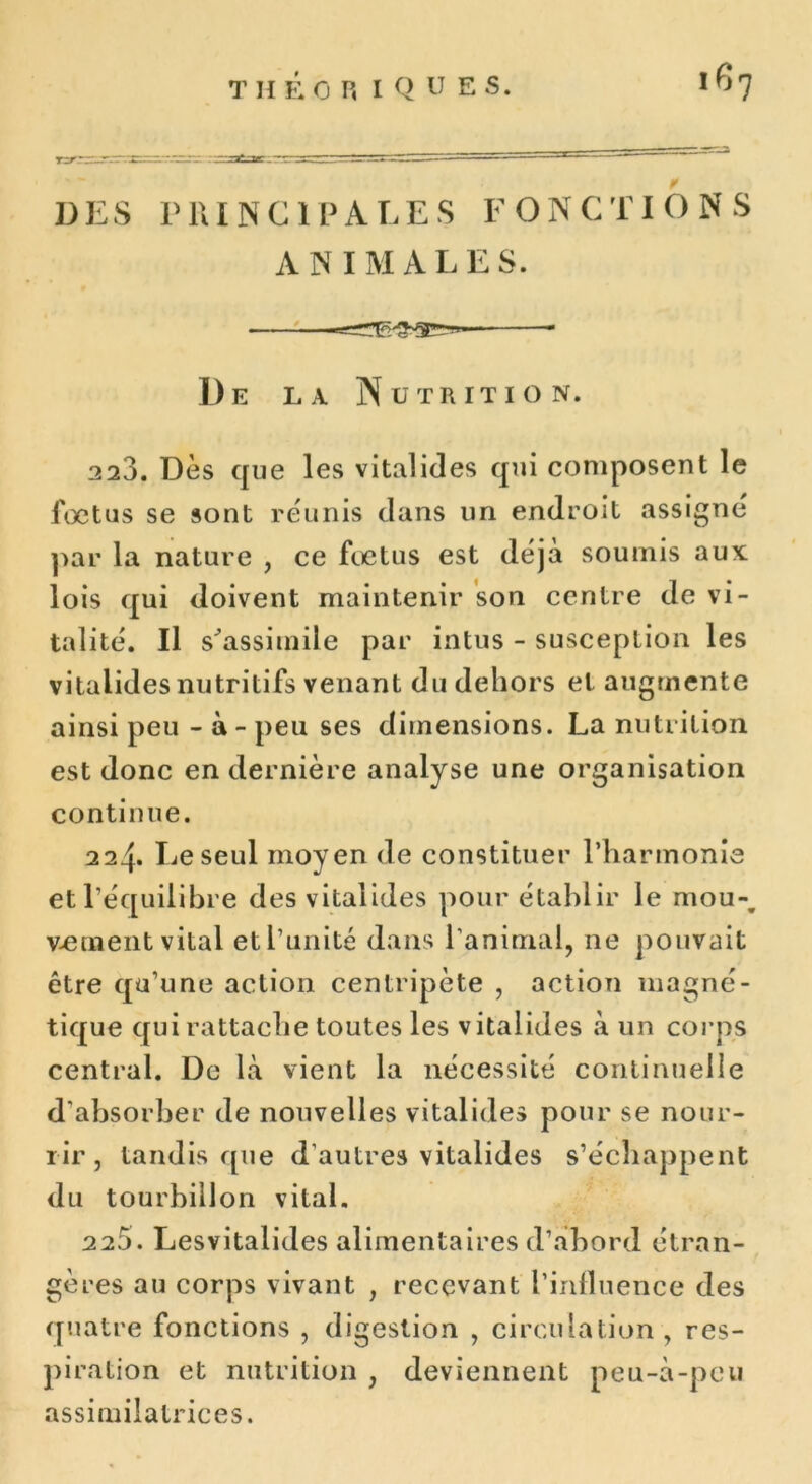 DES PRINCIPALES FONCTIONS ANIMALES. De la Nutrition. 2 23. Dès que les vital ides qui composent le foetus se sont réunis dans un endroit assigné par la nature , ce fœtus est déjà soumis aux: lois qui doivent maintenir son centre de vi- talité. Il s'assimile par intus - susceplion les vitaiides nutritifs venant du dehors et augmente ainsi peu - à - peu ses dimensions. La nutrition est donc en dernière analyse une organisation continue. 224. lie seul moyen de constituer l’harmonie et l'équilibre des vitaiides pour établir le mou-, v-ement vital et l’unité dans l'animal, ne pouvait être qu’une action centripète , action magné- tique qui rattache toutes les vitaiides à un corps central. De là vient la nécessité continuelle d’absorber de nouvelles vitaiides pour se nour- rir, tandis que d’autres vitaiides s’échappent du tourbillon vital. 225. Lesvitalides alimentaires d’abord étran- gères au corps vivant , recevant l’influence des quatre fonctions , digestion , circulation , res- piration et nutrition , deviennent peu-à-pcu assimilatrices.