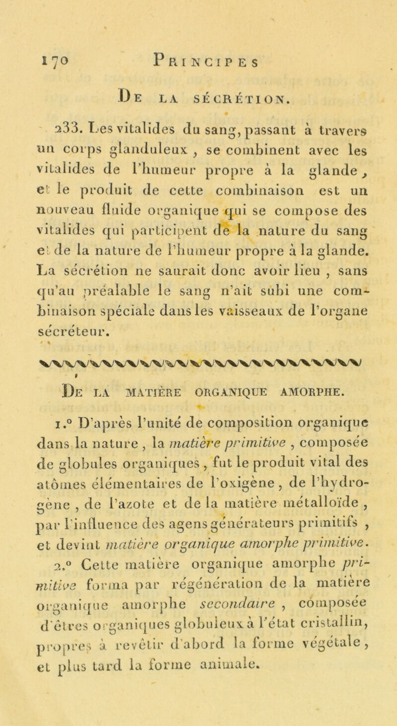 Principes De la sécrétion. i 70 233. Les vitalides du sang, passant à travers un corps glanduleux , se combinent avec les vitalides de l’humeur propre à la glande, et le produit de cette combinaison est un nouveau fluide organique qui se compose des vitalides qui participent de la nature du sang e'; de la nature de l’humeur propre à la glande. La sécrétion ne saurait donc avoir lieu , sans qu’au préalable le sang n’ait subi une com- binaison spéciale dans les vaisseaux de l’organe sécréteur. • % v\wv\w w vx; VWVVVVWAWW I De la matière organique amorphe. i.° D’après l’unité de composition organique dans la nature , la matière primitive , composée de globules organiques, fut le produit vital des atomes élémentaires de l’oxigène, de l’hydro- cène , de l’azote et de la matière métalloïde , par l’influence des agensgénérateurs primitifs , et devint matière organique amorphe primitive. 2.0 Cette matière organique amorphe pri- mitive forma par régénération de la matière organique amorphe secondaire , composée d'êtres organiques globuleux à l’état cristallin, propres à revêtir d’abord la forme végétale , et plus tard la forme animale.
