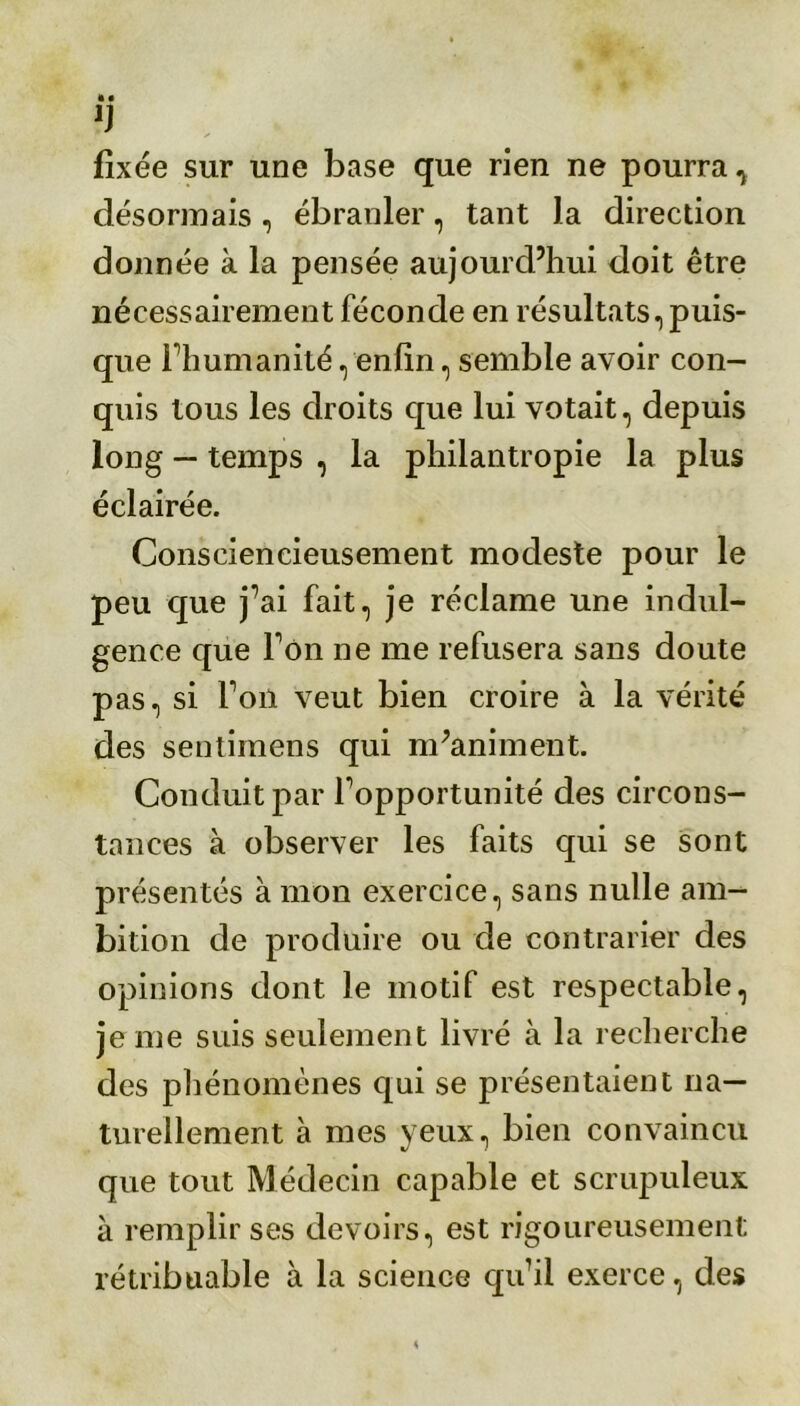 1) fixée sur une base que rien ne pourra^ désormais , ébranler, tant la direction donnée à la pensée aujourd’hui doit être nécessairement féconde en résultats, puis- que l’humanité, enfin, semble avoir con- quis tous les droits que lui votait, depuis long — temps , la philantropie la plus éclairée. Consciencieusement modeste pour le peu que j’ai fait, je réclame une indul- gence que Ton ne me refusera sans doute pas, si l’on veut bien croire à la vérité des sentimens qui m’animent. Conduit par l’opportunité des circons- tances à observer les faits qui se sont présentés à mon exercice, sans nulle am- bition de produire ou de contrarier des opinions dont le motif est respectable, je me suis seulement livré à la recherche des phénomènes qui se présentaient na- turellement à mes yeux, bien convaincu que tout Médecin capable et scrupuleux à remplir ses devoirs, est rigoureusement rétribuable à la science qu’il exerce, des