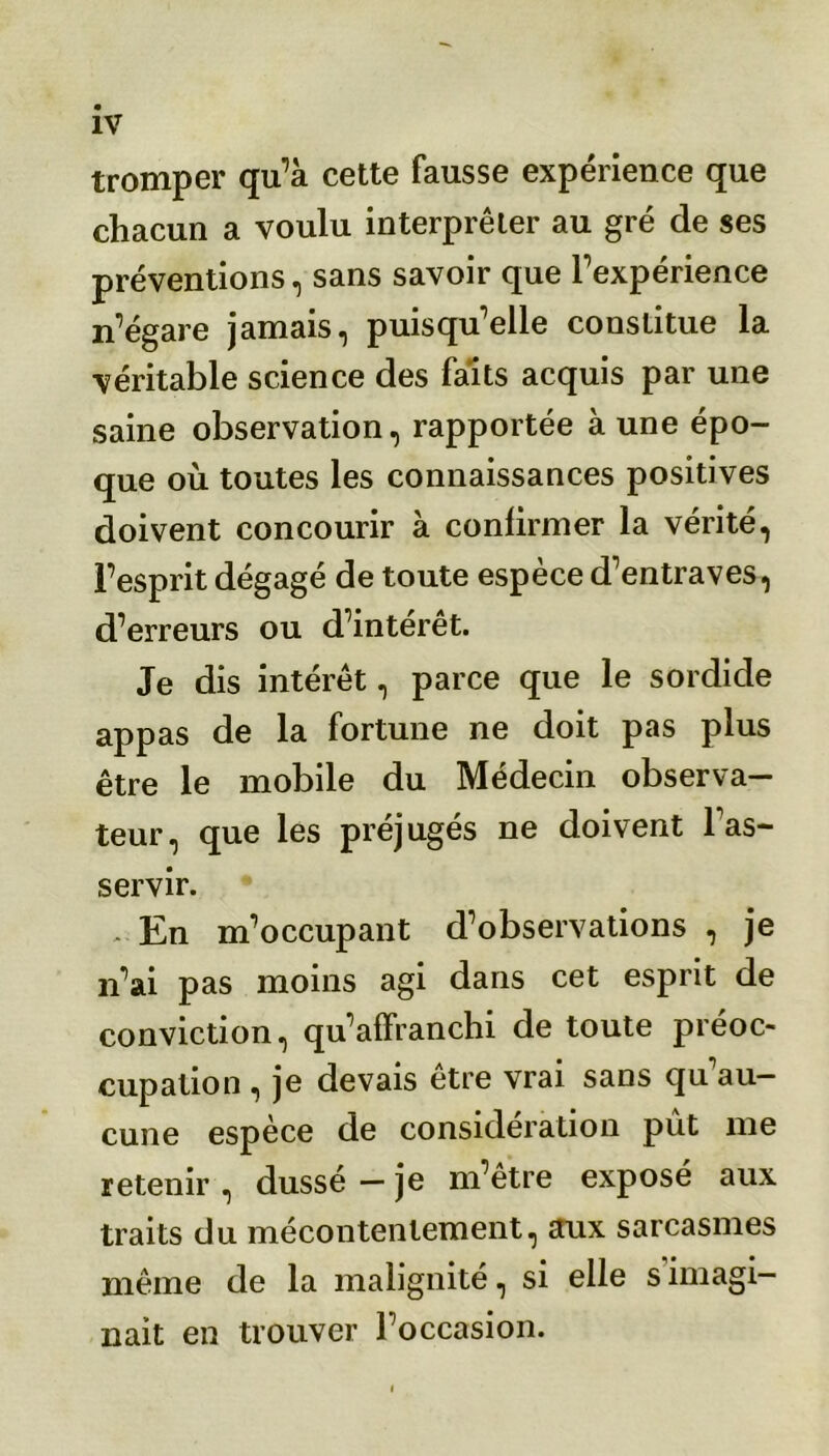 tromper qu’à cette fausse expérience que chacun a voulu interpréter au gré de ses préventions, sans savoir que l’expérience n’égare jamais, puisqu’elle constitue la véritable science des faits acquis par une saine observation, rapportée à une épo- que où toutes les connaissances positives doivent concourir à confirmer la vérité, l’esprit dégagé de toute espèce d’entraves, d’erreurs ou d’intérêt. Je dis intérêt, parce que le sordide appas de la fortune ne doit pas plus être le mobile du Médecin observa- teur, que les préjugés ne doivent l'as- servir. * En m’occupant d’observations , je n’ai pas moins agi dans cet esprit de conviction, qu’affranchi de toute préoc- cupation , je devais être vrai sans qu'au- cune espèce de considération pût me retenir , dussé — je m’être exposé aux traits du mécontentement, aux sarcasmes même de la malignité, si elle s imagi- nait en trouver l’occasion.