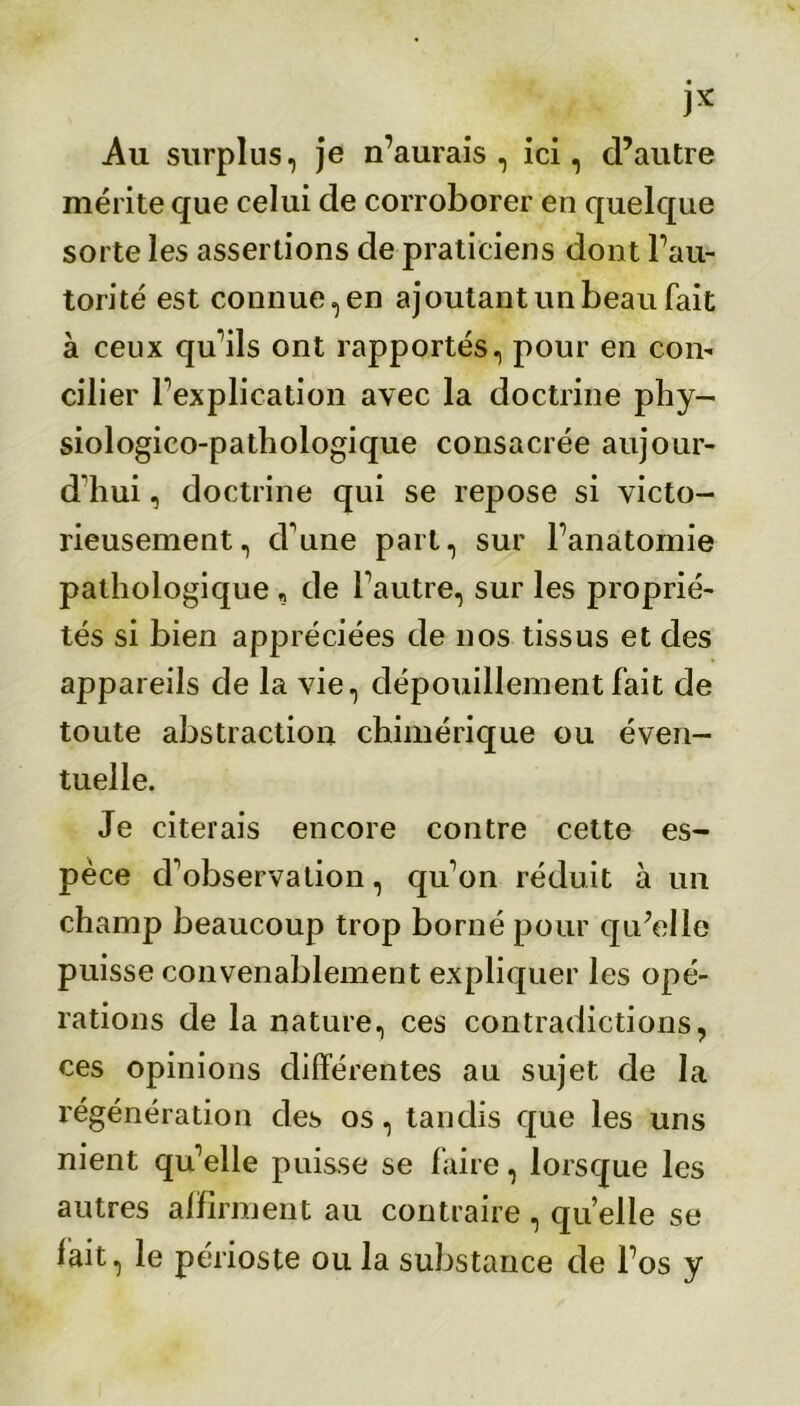 )x Au surplus, je n’aurais, ici, d’autre mérite que celui de corroborer en quelque sorte les assertions de praticiens dont l’au- torité est connue, en ajoutant un beau fait à ceux qu’ils ont rapportés, pour en con- cilier l’explication avec la doctrine phy- siologico-pathologique consacrée aujour- d'hui , doctrine qui se repose si victo- rieusement, cl’une part, sur l’anatomie pathologique , de l’autre, sur les proprié- tés si bien appréciées de nos tissus et des appareils de la vie, dépouillement fait de toute abstraction chimérique ou éven- tuelle. Je citerais encore contre cette es- pèce d’observation, qu’on réduit à un champ beaucoup trop borné pour qu’elle puisse convenablement expliquer les opé- rations de la nature, ces contradictions, ces opinions différentes au sujet de la régénération des os, tandis que les uns nient qu’elle puisse se faire, lorsque les autres affirment au contraire , quelle se lait, le périoste ou la substance de l’os y