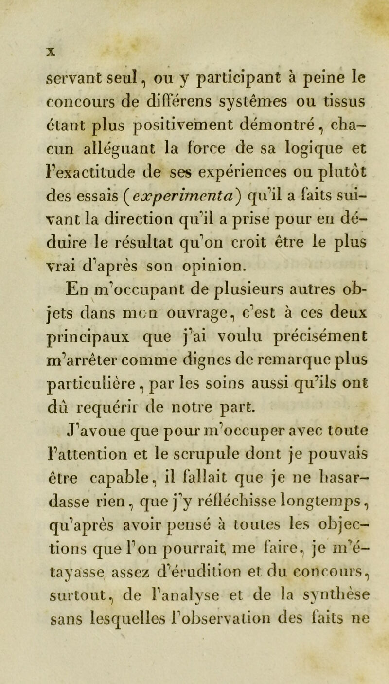 servant seul, ou y participant à peine le concours de différens systèmes ou tissus étant plus positivement démontré, cha- cun alléguant la force de sa logique et l’exactitude de ses expériences ou plutôt des essais ( expérimenta) qu’il a faits sui- vant la direction qu’il a prise pour en dé- duire le résultat qu’on croit être le plus vrai d’après son opinion. En m’occupant de plusieurs autres ob- jets dans mon ouvrage, c’est à ces deux principaux que j’ai voulu précisément m’arrêter comme dignes de remarque plus particulière , par les soins aussi qu’ils ont dû requérir de notre part. J’avoue que pour m’occuper avec toute l’attention et le scrupule dont je pouvais être capable, il fallait que je ne hasar- dasse rien, que j'y réfléchisse longtemps, qu’après avoir pensé à toutes les objec- tions que l’on pourrait, me faire, je m’é- tayasse assez d’érudition et du concours, surtout, de l’analyse et de la synthèse sans lesquelles l’observation des faits ne