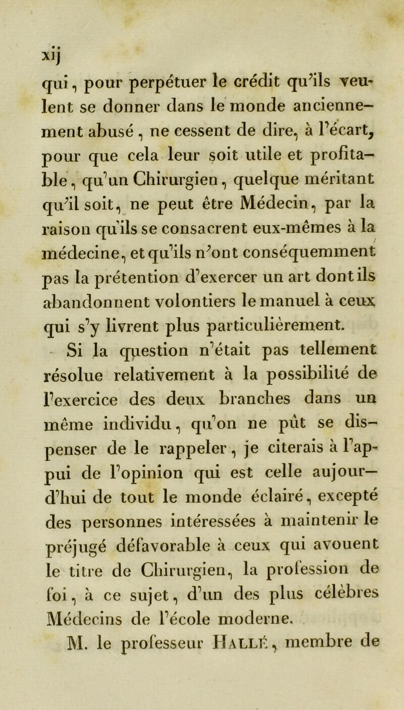 qui , pour perpétuer le crédit qu’ils veu- lent se donner dans le monde ancienne- ment abusé , ne cessent de dire, à l’écart, pour que cela leur soit utile et profita- ble, qu’un Chirurgien, quelque méritant qu;il soit, ne peut être Médecin, par la raison qu ils se consacrent eux-mêmes à la médecine, et qu’ils n’ont conséquemment pas la prétention d’exercer un art dont ils abandonnent volontiers le manuel à ceux qui s’y livrent plus particulièrement. Si la question n’était pas tellement résolue relativement à la possibilité de l’exercice des deux branches dans un même individu, qu’on ne put se dis- penser de le rappeler, je citerais à l'ap- pui de l’opinion qui est celle aujour- d’hui de tout le monde éclairé, excepté des personnes intéressées à maintenir le préjugé défavorable à ceux qui avouent le titre de Chirurgien, la prolession de foi, à ce sujet, d’un des plus célèbres Médecins de l’école moderne. M. le professeur Halle, membre de