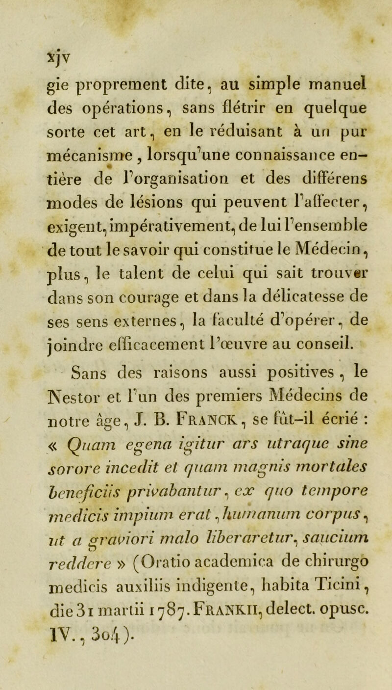 xjv gie proprement dite, au simple manuel des opérations, sans flétrir en quelque sorte cet art, en le réduisant à un pur mécanisme , lorsqu’une connaissance en- tière de l’organisation et des di fie rens modes de lésions qui peuvent l’affecter, exigent, impérativement, de lui l’ensemble de tout le savoir qui constitue le Médecin, plus, le talent de celui qui sait trouver dans son courage et dans la délicatesse de ses sens externes, la faculté d'opérer, de joindre efficacement l’œuvre au conseil. Sans des raisons aussi positives , le Nestor et l’un des premiers Médecins de notre âge, J. B. Franck, se fut-il écrié : « Quam egena igitur ars utraquc sine sorore incedit et quam magnis mortales bencficiis privabantur, ex quo tempore medicis impium erat, hunianum corpus, ut a gravi or i malo liberaretur, saucium reddere » (Oratio academica de chirurgo medicis auxiliis indigente, habita Ticini, die31 mardi 1787.FRANKII, delect. opusc. 1Y.,3o4).