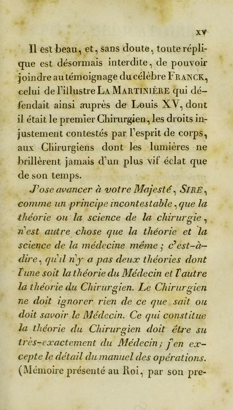 Il est beau, et, sans doute, toute répli- que est désormais interdite, de pouvoir joindre autémoignage du célèbre Franck, celui de l’illustre La MartiniÈRE qui dé- fendait ainsi auprès de Louis XV, dont il était le premier Chirurgien, les droits in- justement contestés par l’esprit de corps, aux Chirurgiens dont les lumières ne brillèrent jamais d’un plus vif éclat que de son temps. J’ose avancer à votre Majesté, SiR.E, comme un principe incontestable ^que la théorie ou la science de la chirurgie, n'est autre chose que la théorie et la science de la médecine même ; c’est-à- dire, qriil ri y a pas deux théories dont Tune soit la théorie du Médecin et Vautre la théorie du Chirurgien. Ce Chirurgien ne doit ignorer rien de ce que sait ou doit savoir le Médecin. Ce qui constitue la théorie du Chirurgien doit êti'e su très-exactement du Médecin; fen ex- cepte le détail du manuel des opérations. (Mémoire présenté au Roi, par son pre-