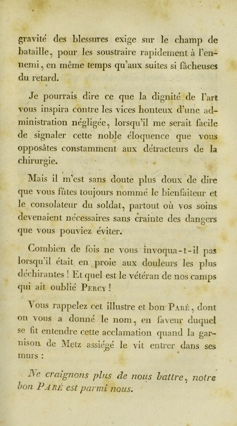 gravité des blessures exige sur le champ cle bataille, pour les soustraire rapidement à l’en- nemi , en même temps qu’aux suites si fâcheuses du retard. Je pourrais dire ce que la dignité de l’art vous inspira contre les vices honteux d’une ad- ministration négligée, lorsqu’il me serait facile de signaler cette noble éloquence crue vous opposâtes constamment aux détracteurs de la chirurgie. . Mais il m’est sans doute plus doux de dire que vous fûtes toujours nommé le bienfaiteur et le consolateur du soldat, partout où vos soins devenaient nécessaires sans crainte des dangers que vous pouviez éviter. Combien de fois ne vous invoqua -1 - il pas lorsqu il était en proie aux douleurs les plus déchirantes ! Et quel est le vétéran de nos camps qui ait oublié Percy ! A ous rappelez cet illustre et bon Paré , dont on vous a donné le nom, en faveur duquel se lit entendre cette acclamation quand la gar- nison de Metz assiégé le vit entrer dans ses murs : fie craignons plus de nous battre, notre bon Paré est parmi nous.