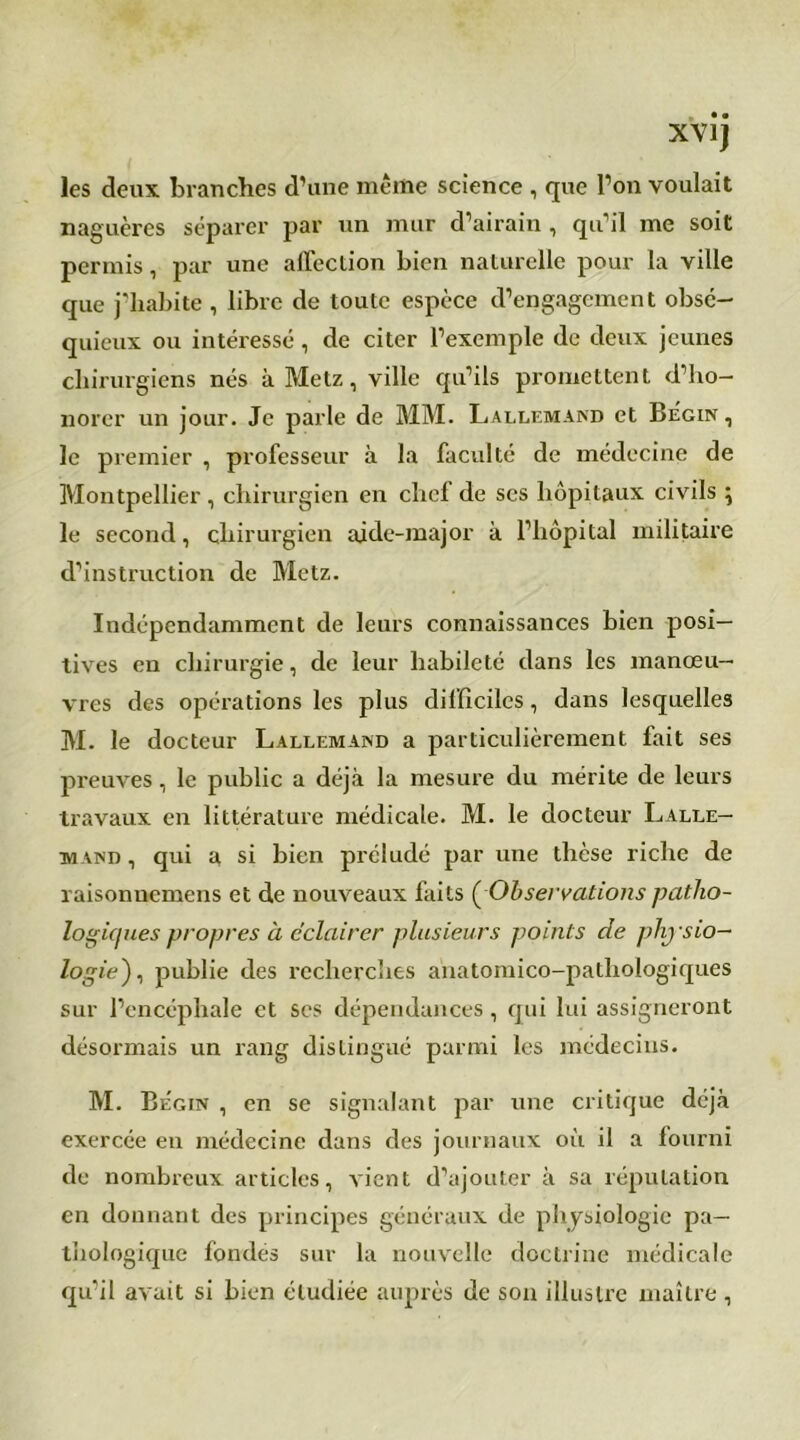 les deux branches d’une même science , que l’on voulait naguères séparer par un mur d’airain, qu’il me soit permis, par une affection bien naturelle pour la ville que j’habite , libre de toute espèce d’engagement obsé- quieux ou intéressé, de citer l’exemple de deux jeunes chirurgiens nés à Metz, ville qu’ils promettent d’ho- norer un jour. Je parle de MM. Lallemand et Bégin , le premier , professeur à la faculté de médecine de Montpellier, chirurgien en chef de ses hôpitaux civils ; le second, chirurgien aide-major à l’hôpital militaire d’instruction de Metz. Indépendamment de leurs connaissances bien posi- tives en chirurgie, de leur habileté dans les manœu- vres des opérations les plus difficiles, dans lesquelles M. le docteur Lallemand a particulièrement fait ses preuves, le public a déjà la mesure du mérite de leurs travaux en littérature médicale. M. le docteur Lalle- mand , qui a si bien préludé par une thèse riche de raisonuemens et de nouveaux faits ( Observations patho- logiques propres à éclairer plusieurs points de phjsio- logie), publie des recherches anatomico-pathologiques sur l’encéphale et scs dépendances, qui lui assigneront désormais un rang distingué parmi les médecins. M. Bégin , en se signalant par une critique déjà exercée en médecine dans des journaux où il a fourni de nombreux articles, vient d’ajouter à sa réputation en donnant des principes généraux de physiologie pa- thologique fondés sur la nouvelle doctrine médicale qu’il avait si bien étudiée auprès de son illustre maître,