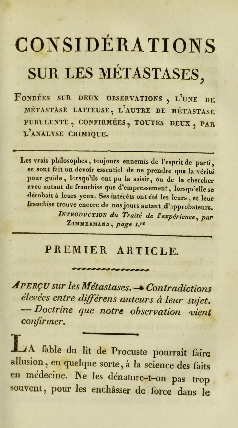 SUR LES MÉTASTASES, Fondées sur deux observations , l’une de MÉTASTASE LAITEUSE, L’AUTRE DE MÉTASTASE PURULENTE , CONFIRMÉES, TOUTES DEUX , PAR l’analyse CHIMIQUE. Les vrais philosophes, toujours ennemis de l’esprit de parti, se sont fait un devoir essentiel de ne prendre que la vérité pour guide, lorsqu’ils ont pu la saisir, ou de la chercher avec autant de franchise que d’empressement, lorsqu’elle se dérobait à leurs yeux. Ses intérêts ont été les leurs , et leur franchise trouve encore de nos jours autant d'approbateurs. Introduction du Traité de l'expérience, par ZlMHEEHiKH, page l.re PREMIER ARTICLE. Aperçu sur les Métastasés. —* Contradictions élevées entre différais auteurs à leur sujet. Doctrine que notre observation vient confirmer. T  J-J A fable du lit de Procuste pourrait faire allusion, en quelque sorte, à la science des faits en médecine. Ne les dénature-t-on pas trop souvent, pour les enchâsser de force dans le