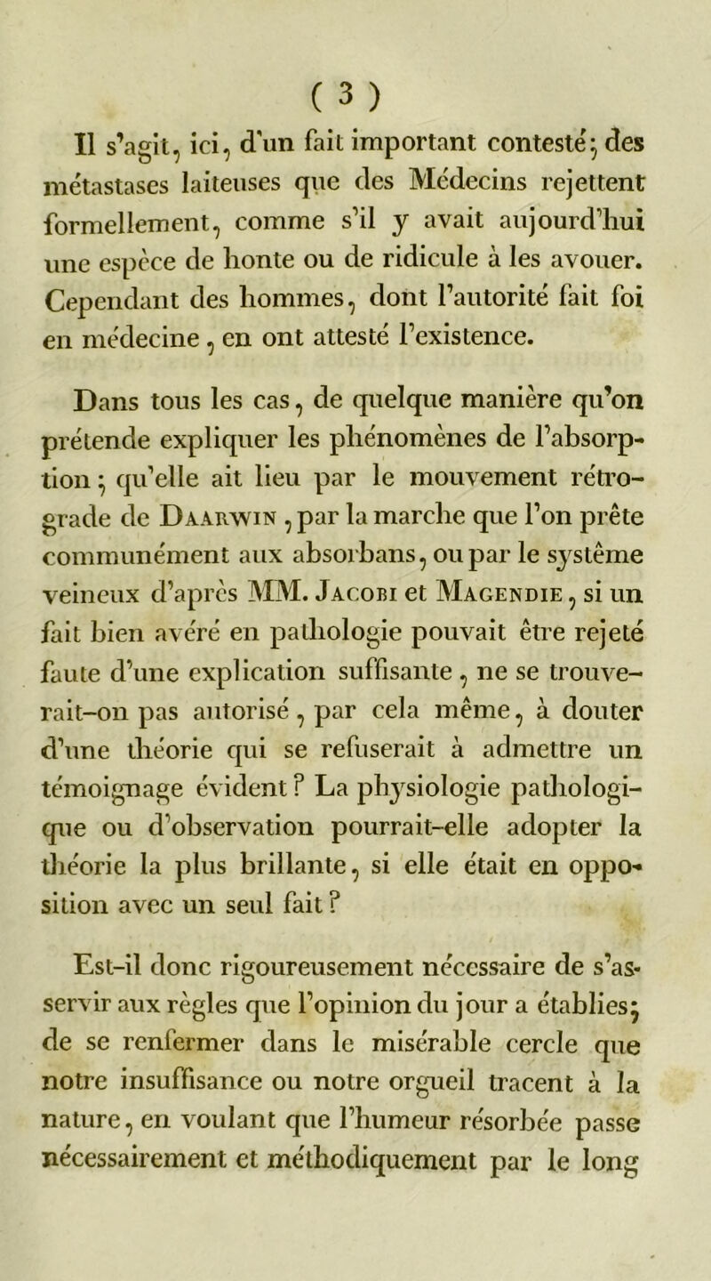 Il s’agit, ici, d'un fait important contesté} des métastases laiteuses que des Médecins rejettent formellement, comme s’il y avait aujourd’hui une espèce de honte ou de ridicule à les avouer. Cependant des hommes, dont l’autorité fait foi en médecine, en ont attesté l’existence. Dans tous les cas, de quelque manière qu’on prétende expliquer les phénomènes de l’absorp- tion } qu’elle ait lieu par le mouvement rétro- grade de Daarwin , par la marche que l’on prête communément aux absorbans, ou par le s}rstême veineux d’après MM. Jacobi et Magendie , si un fait bien avéré en pathologie pouvait être rejeté faute d’une explication suffisante , ne se trouve- rait-on pas autorisé, par cela même, à douter d’une théorie qui se refuserait à admettre un témoignage évident ? La physiologie pathologi- que ou d’observation pourrait-elle adopter la théorie la plus brillante, si elle était en oppo- sition avec un seul fait ? Est-il donc rigoureusement nécessaire de s’as- servir aux règles que l’opinion du jour a établies} de se renfermer dans le misérable cercle que notre insuffisance ou notre orgueil tracent à la nature, en voulant que l’humeur résorbée passe nécessairement et méthodiquement par le long