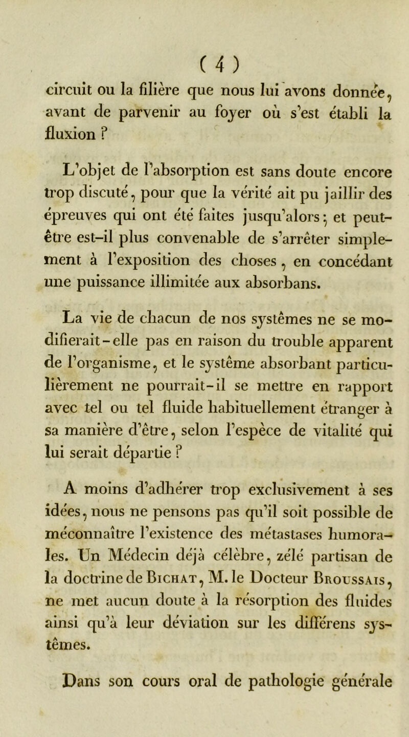 circuit ou la filière que nous lui avons donnée, avant de parvenir au foyer où s’est établi la fluxion ? L’objet de l’absorption est sans doute encore trop discuté, pour que la vérité ait pu jaillir des épreuves qui ont été faites jusqu’alors • et peut- être est-il plus convenable de s’arrêter simple- ment à l’exposition des choses , en concédant une puissance illimitée aux absorbans. La vie de chacun de nos systèmes ne se mo- difierait - elle pas en raison du trouble apparent de l’organisme, et le système absorbant particu- lièrement ne pourrait-il se mettre en rapport avec tel ou tel fluide habituellement étranger à sa manière cl’être, selon l’espèce de vitalité qui lui serait départie ? A moins d’adhérer trop exclusivement à ses idées, nous ne pensons pas qu’il soit possible de méconnaître l’existence des métastases humora- les. Un Médecin déjà célèbre, zélé partisan de la doctrine de Bichat, M. le Docteur Broussais, ne met aucun doute à la résorption des fluides ainsi qu’à leur déviation sur les différais sys- tèmes. Dans son cours oral de pathologie générale