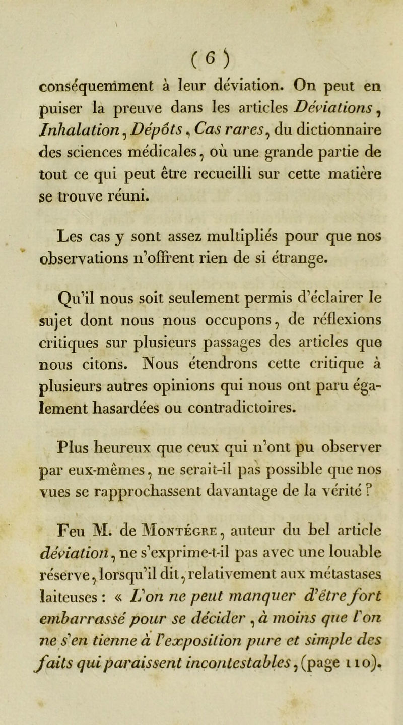 (G) conséquemment à leur déviation. On peut en puiser la preuve dans les articles Déviations, Inhalation, Dépôts, Cas rares, du dictionnaire des sciences médicales, où un-e grande partie de tout ce qui peut être recueilli sur cette matière se trouve réuni. Les cas y sont assez multipliés pour que nos observations n’offrent rien de si étrange. Qu’il nous soit seulement permis d’éclairer le sujet dont nous nous occupons, de réflexions critiques sur plusieurs passages des articles que nous citons. Nous étendrons cette critique à plusieurs autres opinions qui nous ont paru éga- lement hasardées ou contradictoires. Plus heureux que ceux qui n’ont pu observer par eux-mêmes, ne serait-il pas possible que nos vues se rapprochassent davantage de la vérité ? Feu M. de Montégre , auteur du bel article déviation, ne s’exprime-t-il pas avec une louable réserve, lorsqu’il dit, relativement aux métastases laiteuses : « L'on ne peut manquer d'être fort embarrassé pour se décider , à moins que l'on ne s'en tienne à l'exposition pure et simple des faits qui paraissent incontestables, (page 11 o).