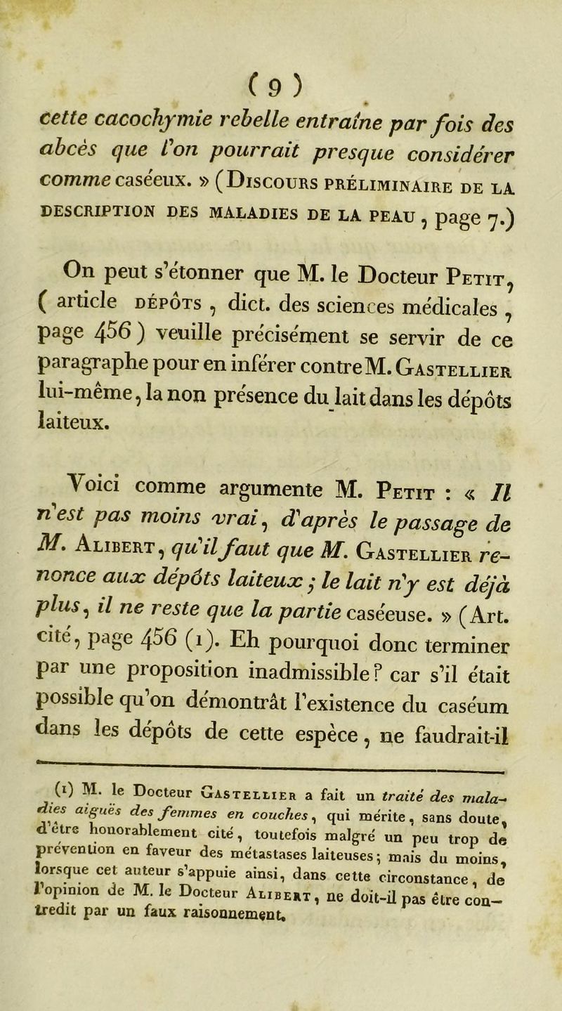 * cette cacochymie rebelle entraîne par fois des abcès cjue Ion pourrait prescjne considérer commecaseeux. » (Discours préliminaire de la DESCRIPTION DES MALADIES DE LA PEAU ^ pgg0 *]•) On peut s’étonner que M. le Docteur Petit, ( article dépôts , dict. des sciences medicales , page 4^6 ) veuille précisément se servir de ce paragraphe pour en inférer contre M. Gastellier lui-même, la non présence du lait dans les dépôts laiteux. Voici comme argumente M. Petit : « Il n est pas moins 'vrai, d'après le passage de M. Alibert , qu il faut que M. Gastellier re- nonce aux dépôts laiteux y le lait n'y est déjà plus, il ne reste que la partie caséeuse. » (Art. cité, page 456 (î). Eh pourquoi donc terminer par une proposition inadmissible ? car s’il était possible qu’on démontrât l’existence du caséum dans les depots de cette espece, ne faudrait-il (0 M. le Docteur Gasteelier a fait un traité des mala- dies aiguës des femmes en couches, qui mérite, sans doute, detre honorablement cité, toutefois malgré un peu trop de prévention en faveur des métastases laiteuses ; mais du moins lorsque cet auteur s’appuie ainsi, dans cette circonstance, dj 1 opinion de M le Docteur Al,bert, ne doit-il pas être con- tredit par un faux raisonnement.