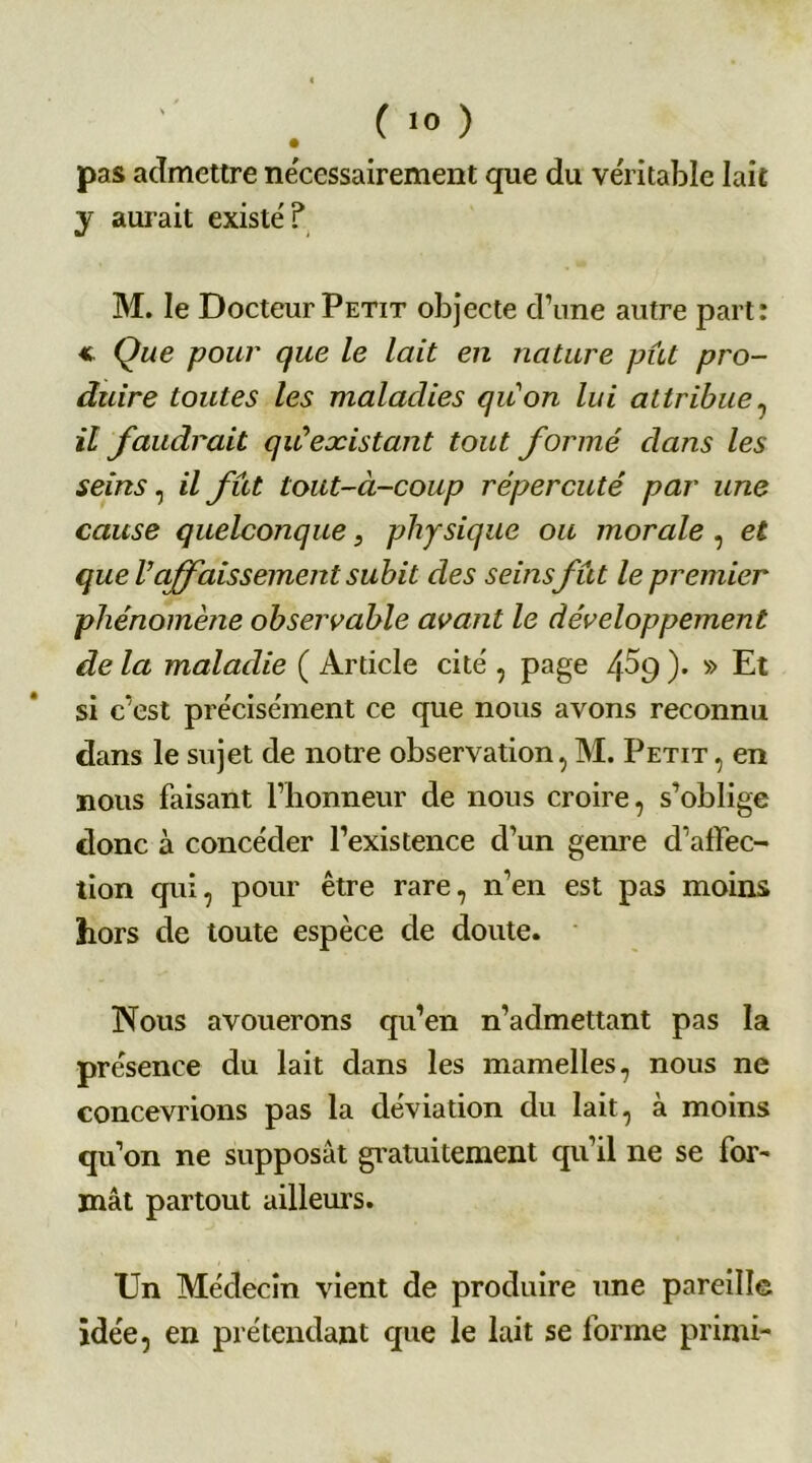 pas admettre nécessairement que du véritable lait y aurait existe'? M. le Docteur Petit objecte d’une autre part: * Que pour que le lait en nature pût pro- duire toutes les maladies quon lui attribue , il faudrait quiexistant tout formé dans les seins, il fût tout-à-coup répercuté par une cause quelconque, physique ou morale , et que Vaffaissement subit des seins fût le premier phénomène observable avant le développement de la maladie ( Article cite', page /[5g )• » Et si c’est précisément ce que nous avons reconnu dans le sujet de notre observation, M. Petit , en nous faisant l’honneur de nous croire, s’oblige donc à concéder l’existence d’un genre d’affec- tion qui, pour être rare, n’en est pas moins hors de toute espèce de doute. Nous avouerons qu’en n’admettant pas la présence du lait dans les mamelles, nous ne concevrions pas la déviation du lait, à moins qu’on ne supposât gratuitement qu’il ne se for- mât partout ailleurs. Un Médecin vient de produire une pareille idée, en prétendant que le lait se forme primi-