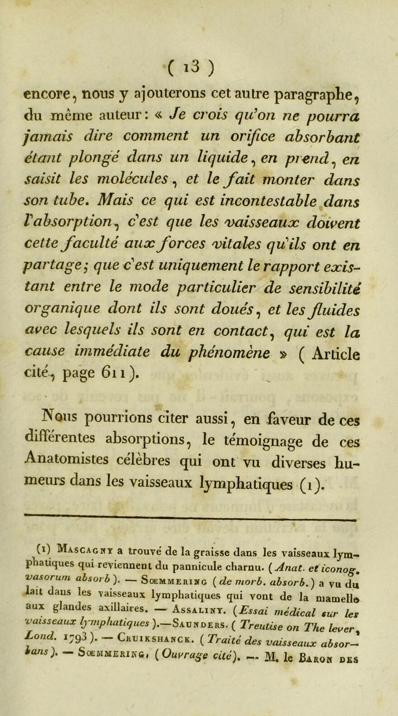 encore, nous y ajouterons cet autre paragraphe, du même auteur: «Je crois qu’on ne pourra jamais dire comment un orifice absorbant étant plongé dans un liquide, en prend, en saisit les molécules, et le fait monter dans son tube. Mais ce qui est incontestable dans Vabsorption, c'est que les vaisseaux doivent cette faculté aux forces vitales qu’ils ont en partage,• que c’est uniquement le rapport exis- tant entre le mode particulier de sensibilité organique dont ils sont doués, et les fiuides avec lesquels ils sont en contact, qui est la cause immédiate du phénomène » ( Article cité., page 611). Nous pourrions citer aussi, en faveur de ces différentes absorptions, le témoignage de ces Anatomistes célébrés qui ont vu diverses hu- meurs dans les vaisseaux lymphatiques (1). (1) Mascaghy a trouve de la graisse dans les vaisseaux lym- phatiques qui reviennent du pannicule charnu. ( Anat. eticonoe, vasorum absorb). — Soemmeridtg (de morb. absorb.) a vu du lait dans les vaisseaux lymphatiques qui vont de la mamello aux glandes axillaires. — Assaliny. (Essai médical sur les ■vaisseaux lymphatiques ).—Sauhders. ( Treutise on The lever, Lond. i793 ). - Ckxjikshanck. ( Traité des vaisseaux absor-1 bans). — Soemmerikc, (Ouvrage cité), — M. le Baroh des