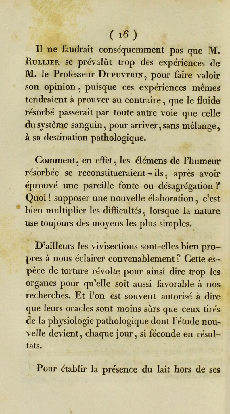 Il ne faudrait conséquemment pas que M. Rullier se prévalût trop des expériences de M. le Professeur Dupuytrin, pour faire valoir son opinion , puisque ces expériences mêmes tendraient à prouver au contraire, que le fluide résorbé passerait par toute autre voie que celle du système sanguin, pour arriver, sans mélange, à sa destination pathologique. Comment, en effet, les élémens de l’humeur résorbée se reconstitueraient - ils, après avoir éprouvé une pareille fonte ou désagrégation ? Quoi ! supposer une nouvelle élaboration, c’est bien multiplier les difficultés, lorsque la nature use toujours des moyens les plus simples. D’ailleurs les vivisections sont-elles bien pro- pres à nous éclairer convenablement ? Cette es- pèce de torture révolte pour ainsi dire trop les organes pour qu’elle soit aussi favorable à nos recherches. Et l’on est souvent autorisé à dire que leurs oracles sont moins sûrs que ceux tirés de la physiologie pathologique dont l’étude nou- velle devient, chaque jour, si féconde en résul- tats. Pour établir la présence du lait hors de ses