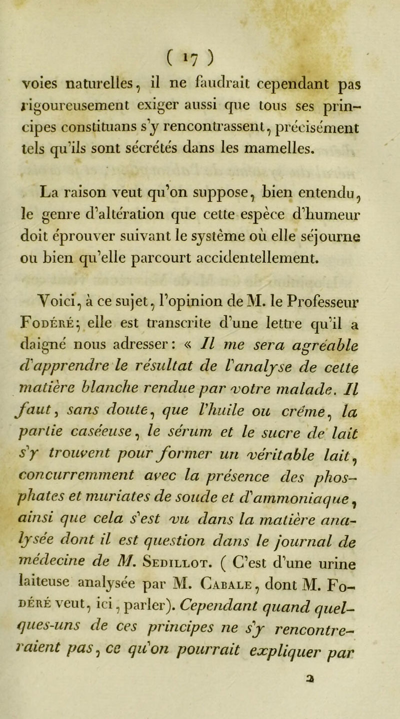 ( »7 ) voies naturelles, il ne faudrait cependant pas rigoureusement exiger aussi que tous ses prin- cipes conslituans s y rencontrassent, précisément tels qu’ils sont sécrétés dans les mamelles. La raison veut qu’on suppose, bien entendu, le genre d’altération que cette espèce d’humeur doit éprouver suivant le système où elle séjourne ou bien qu’elle parcourt accidentellement. Yoici, à ce sujet, l’opinion deM. le Professeur Fodéré} elle est transcrite d’une lettre qu’il a daigné nous adresser : « II me sera agréable d'apprendre le résultat de ! analyse de cette matière blanche rendue par 'votre malade. Il fautj sans doute, que l'huile ou crème, la partie caséeuse, le sérum et le sucre de lait s'y trouvent pour former un 'véritable lait, concurremment avec la présence des phos- phates et muriates de soude et d'ammoniaque, ainsi que cela s'est /vu dans la matière ana- lysée dont il est question dans le journal de médecine de M. Sedillot. ( C’est d’une urine laiteuse analysée par M. Cabale , dont M. Fo- déré veut, ici, parler). Cependant quand quel- ques-uns de ces principes ne s'y rencontre- raient pas, ce qu'on pourrait expliquer par 3