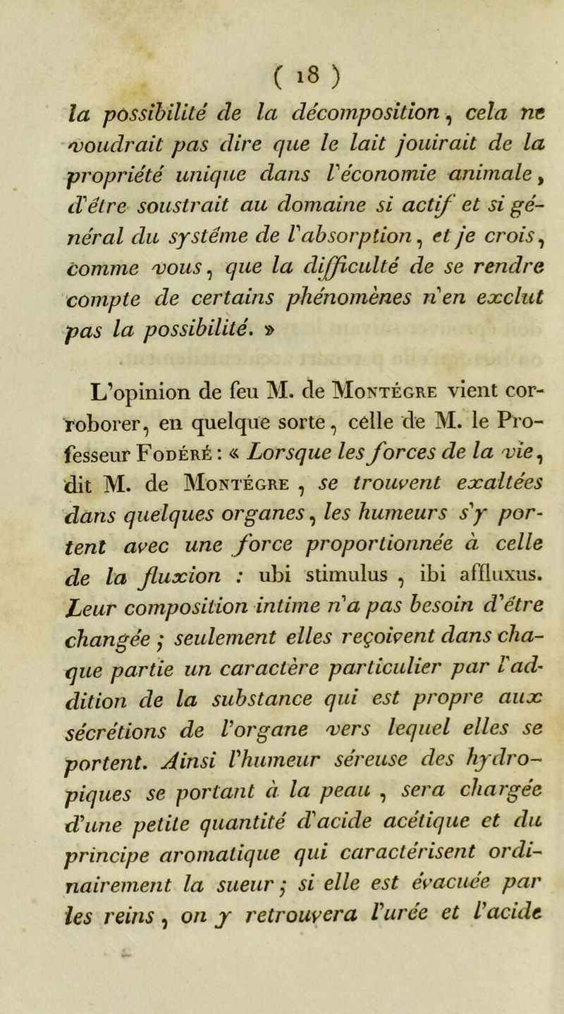 la possibilité de la décomposition, cela ne moudrait pas dire que le lait jouirait de la propriété unique dans Véconomie animale, d'être soustrait au domaine si actif et si gé- jiéral du système de Vabsorption, et je crois, comme mous, que la difficulté de se rendre compte de certains phénomènes n'en exclut pas la possibilité. » L’opinion de feu M. de Montégre vient cor- roborer, en quelque sorte, celle de M. le Pro- fesseur Fodéré : « Lorsque les forces de la mie, dit M. de Montégre , se trouvent exaltées dans quelques organes, les humeurs s'y por- tent avec une force proportionnée à celle de la fuxion : ubi stimulus , ibi affluxus. Leur composition intime n'a pas besoin d'être changée ; seulement elles reçoivent dans cha- que partie un caractère particulier par l'ad- dition de la substance qui est propre aux sécrétions de l'organe mers lequel elles se portent. Ainsi l'humeur séreuse des hydro- piques se portant à la peau , sera chargée d'une petite quantité d'acide acétique et du principe aromatique qui caractérisent ordi- nairement la sueur ,• si elle est évacuée par les reins, on y retrouvera l'urée et l'acide
