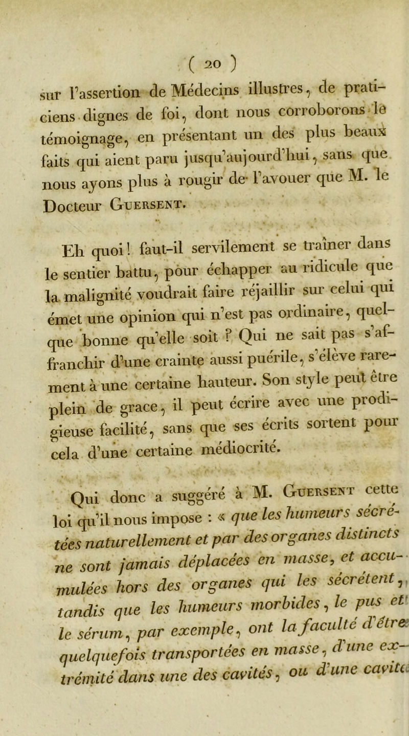 sur l’assertion cle Médecins illustres, de prati ciens dignes de foi, dont nous corroborons le témoignage, en présentant un des plus beaux faits qui aient paru jusqu’aujourd’hui, sans que nous ayons plus à rougir de- l’avouer que M. le Docteur Guersent. Eh quoi ! faut-il servilement se traîner dans le sentier batm, pour échapper au ridicule que la malignité voudrait faire réjaillir sur celui qui émet une opinion cpii n’est pas ordinaire, quel- que bonne qu’elle soit ? Qui ne sait pas s’af- franchir d’une crainte aussi puérile, s'élève rare- ment à une certaine hauteur. Son style peut être plein de grâce, il peut écrire avec une prodi- gieuse facilité, sans que ses écrits sortent pour cela d’une certaine médiocrité. Qui donc a suggéré à M. Guersent cette loi qu’il nous impose : « que Les humeurs sécré- tées naturellement et par des organes distincts ne sont jamais déplacées en masse, et accu- mulées hors des organes qui les sécrètent, tandis que les humeurs morbides, le pus et le sérum, par exemple, ont la faculté detret quelquefois transportées en masse, d une ex- trémité dans une des cavités, ou d'une cavitt