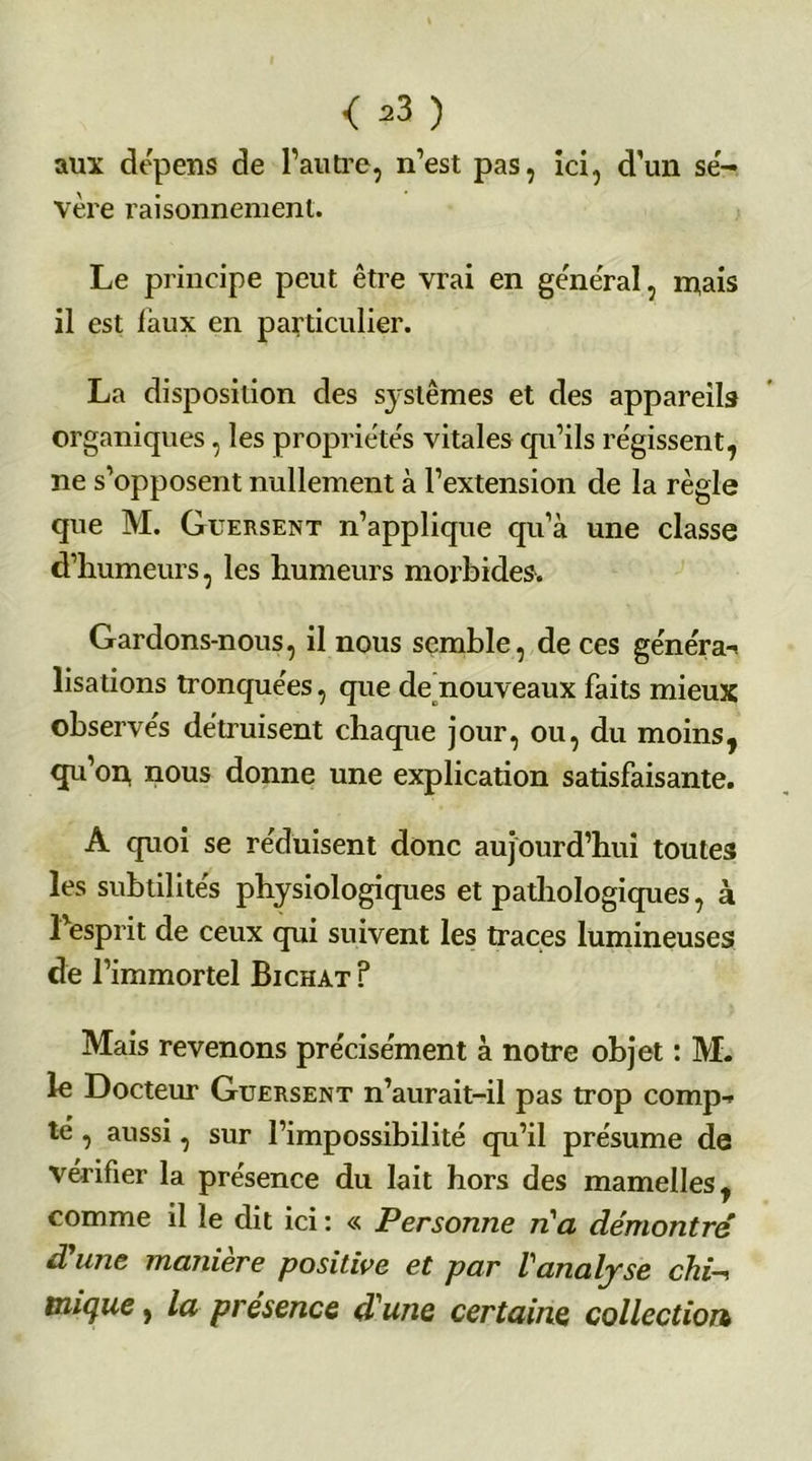 < =3 ) aux dépens de l’autre, n’est pas, ici, d’un sé- vère raisonnement. Le principe peut être vrai en gênerai, m,ais il est faux en particulier. La disposition des sj-slêmes et des appareils organiques, les propriétés vitales qu’ils régissent, ne s’opposent nullement à l’extension de la règle que M. Guersent n’applique qu’à une classe d’humeurs, les humeurs morbides. Gardons-nous, il nous semble, de ces généra-* lisations tronquées, que de nouveaux faits mieux observés détruisent chaque jour, ou, du moins, qu’on nous donne une explication satisfaisante. A quoi se réduisent donc aujourd’hui toutes les subtilités physiologiques et pathologiques, à l’esprit de ceux qui suivent les traces lumineuses de l’immortel Bichat ? Mais revenons précisément à notre objet : M. le Docteur Guersent n’aurait-il pas trop comp- té , aussi, sur l’impossibilité qu’il présume de vérifier la présence du lait hors des mamelles, comme il le dit ici : « Personne n'a démontré d une maniéré positive et par l'analyse chi-t inique, la présence d'une certaine collection