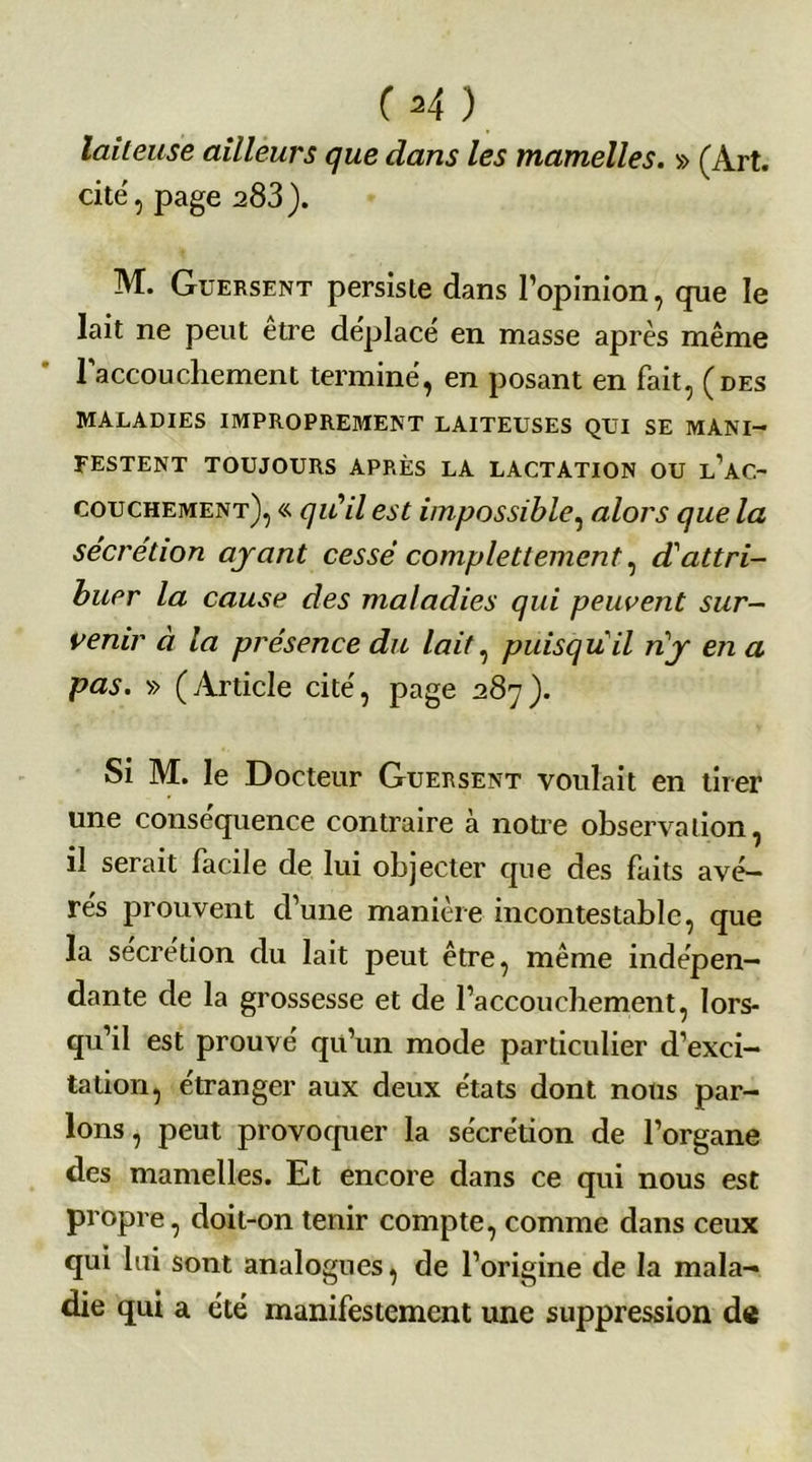 (H) laiteuse ailleurs que dans les mamelles. » (Art. cité, page 283 ). M. Guersent persiste dans l’opinion, que le lait ne peut etre déplacé en masse après même l'accouchement terminé, en posant en fait, (des MALADIES IMPROPREMENT LAITEUSES QUI SE MANI- FESTENT TOUJOURS APRÈS LA LACTATION OU l’aC- couchement), « qu'il est impossible, alors que la sécrétion ayant cessé complettement, d'attri- buer la cause des maladies qui peuvent sur- venir à la présence du lait, puisqu'il n'y en a pas. » (Article cité, page 287). Si M. le Docteur Guersent voulait en tirer une conséquence contraire à notre observation, il serait facile de lui objecter que des faits avé- rés prouvent d’une manière incontestable, que la secrétion du lait peut être, même indépen- dante de la grossesse et de l’accouchement, lors- qu’il est prouvé qu’un mode particulier d’exci- tation, étranger aux deux états dont nous par- lons, peut provoquer la sécrétion de l’organe des mamelles. Et encore dans ce qui nous est propre, doit-on tenir compte, comme dans ceux qui lui sont analogues, de l’origine de la mala- die qui a été manifestement une suppression de