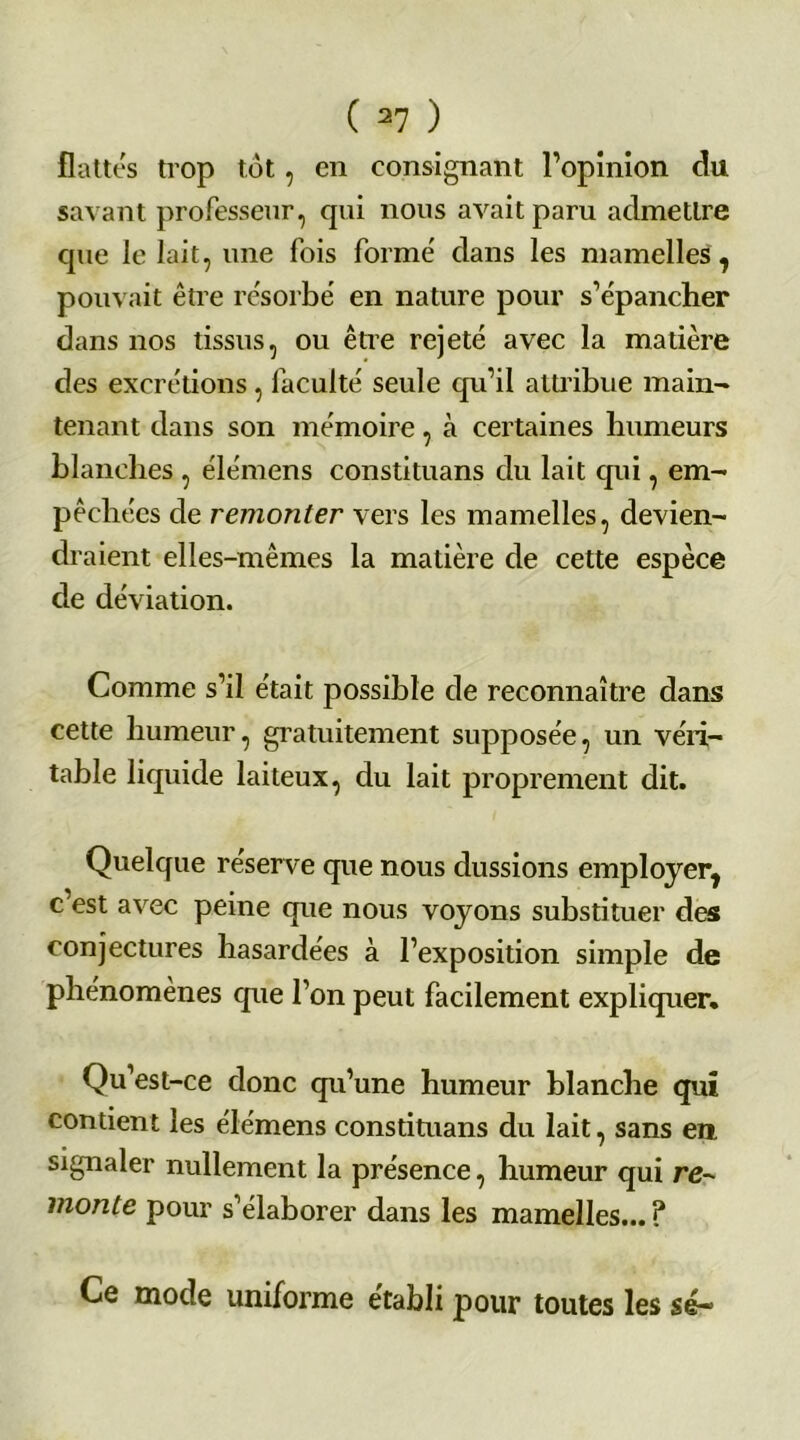 flattés trop tôt, en consignant l’opinion du savant professeur, qui nous avait paru admettre que le lait, une fois formé dans les mamelles 7 pouvait être résorbé en nature pour s’épancher dans nos tissus, ou être rejeté avec la matière des excrétions, faculté seule qu’il attribue main- tenant dans son mémoire, à certaines humeurs blanches , élémens constituans du lait qui, em- pêchées de remonter vers les mamelles, devien- draient elles-mêmes la matière de cette espèce de déviation. Comme s’il était possible de reconnaître dans cette humeur, gratuitement supposée, un véri- table liquide laiteux, du lait proprement dit. Quelque réserve que nous dussions employer, c’est avec peine que nous voyons substituer des conjectures hasardées à l’exposition simple de phénomènes que l’on peut facilement expliquer. Qu’est-ce donc qu’une humeur blanche qui contient les élémens constituans du lait, sans en signaler nullement la présence, humeur qui re- monte pour s’élaborer dans les mamelles... ? Ce mode uniforme établi pour toutes les sé~