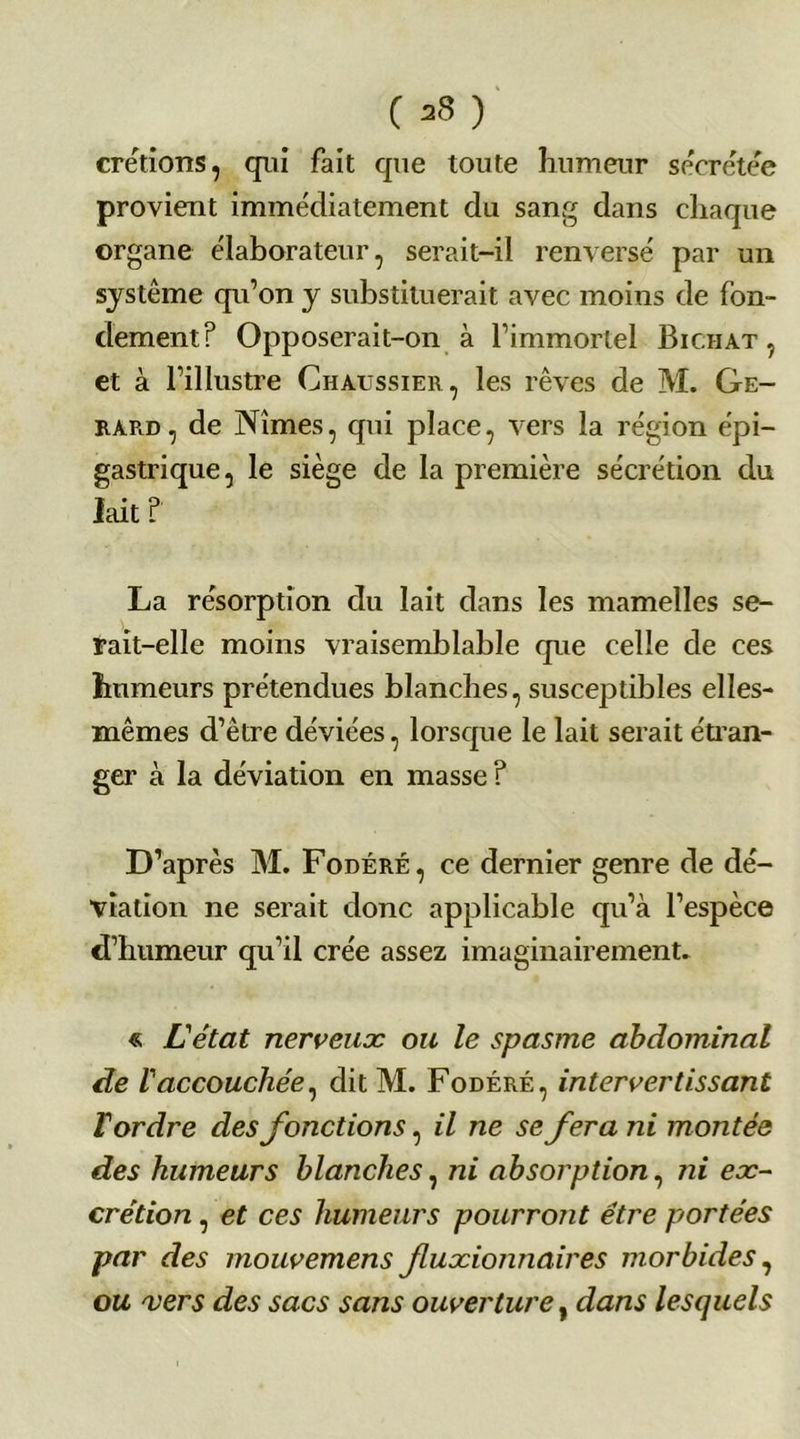 ( ) crétions, qui fait que toute humeur sécrétée provient immédiatement du sang dans chaque organe élaborateur, serait-il renversé par un système qu’on y substituerait avec moins de fon- dement? Opposerait-on à l’immortel Bic.iiat , et à l’illustre Ghàussier, les rêves de M. Gé- rard, de Nîmes, qui place, vers la région épi- gastrique, le siège de la première sécrétion du lait ? La résorption du lait dans les mamelles se- rait-elle moins vraisemblable que celle de ces humeurs prétendues blanches, susceptibles elles- mêmes d’être déviées, lorsque le lait serait étran- ger à la déviation en masse ? D’après M. Fodéré, ce dernier genre de dé- viation ne serait donc applicable qu’à l’espèce d’humeur qu’il crée assez imaginairement. « L'état nerveux ou le spasme abdominal de l'accouchée, ditM. Fodéré, intervertissant Tordre des fonctions, il ne se fera ni montée des humeurs blanches, ni absorption, ni ex- crétion , et ces humeurs pourront être portées par des mouvemens fluxionnaires morbides, ou vers des sacs sans ouverture, dans lesquels