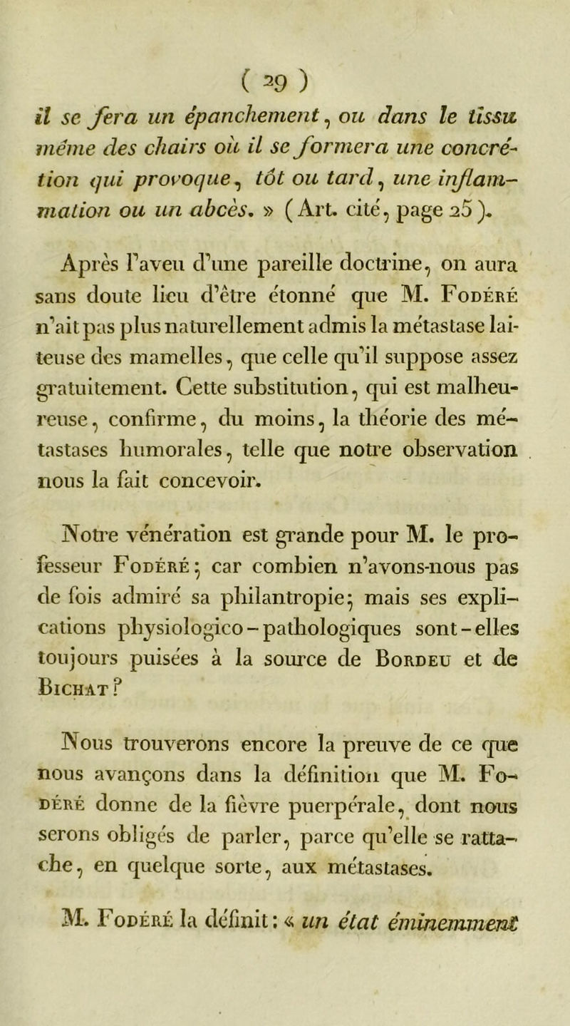 il sc fera un épanchement, ou dans le tissu meme des chairs ou il se formera une concré- tion qui proroque, tôt ou tard, une inf ani- mation ou un abcès. » (Art. cite, page 20 ). AP rès l’aveu d’une pareille doctrine, on aura sans doute lieu d’être étonné que M. Fodéré 11’ait pas plus naturellement admis la métastase lai- teuse des mamelles, que celle qu’il suppose assez gratuitement. Cette substitution, qui est malheu- reuse , confirme, du moins, la théorie des mé- tastases humorales, telle que notre observation nous la fait concevoir. Notre vénération est grande pour M. le pro- fesseur Fodéré} car combien n’avons-nous pas de fois admiré sa philantropie 5 mais ses expli- cations physiologico - pathologiques sont-elles toujours puisées à la source de Bordeu et de Bichat ? Nous trouverons encore la preuve de ce que nous avançons dans la définition que M. Fo- déré donne de la fièvre puerpérale, dont nous serons obligés de parler, parce qu’elle se ratta- che, en quelque sorte, aux métastases. M. Fodéré la définit; « un état éminemment