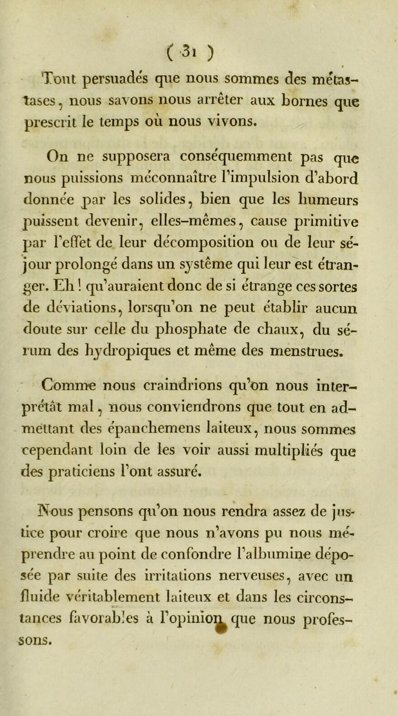 ( 3> ) Tout persuades que nous sommes des métas- tases , nous savons nous arrêter aux bornes que prescrit le temps où nous vivons. On ne supposera conséquemment pas que nous puissions méconnaître l’impulsion d’abord donnée par les solides, bien que les humeurs puissent devenir, elles-mêmes, cause primitive par l’effet de leur décomposition ou de leur sé- jour prolongé dans un système qui leur est étran- ger. Eli ! qu’auraient donc de si étrange ces sortes de déviations, lorsqu’on ne peut établir aucun doute sur celle du phosphate de chaux, du sé- rum des hydropiques et même des menstrues. Comme nous craindrions qu’on nous inter- prétât mal, nous conviendrons que tout en ad- mettant des épanchemens laiteux, nous sommes cependant loin de les voir aussi multipliés que des praticiens l’ont assuré. Nous pensons qu’on nous rendra assez de jus- tice pour croire que nous n’avons pu nous mé- prendre au point de confondre l’albumine dépo- sée par suite des irritations nerveuses, avec un fluide véritablement laiteux et dans les circons- tances favorables à l’opiniom que nous profes- sons.