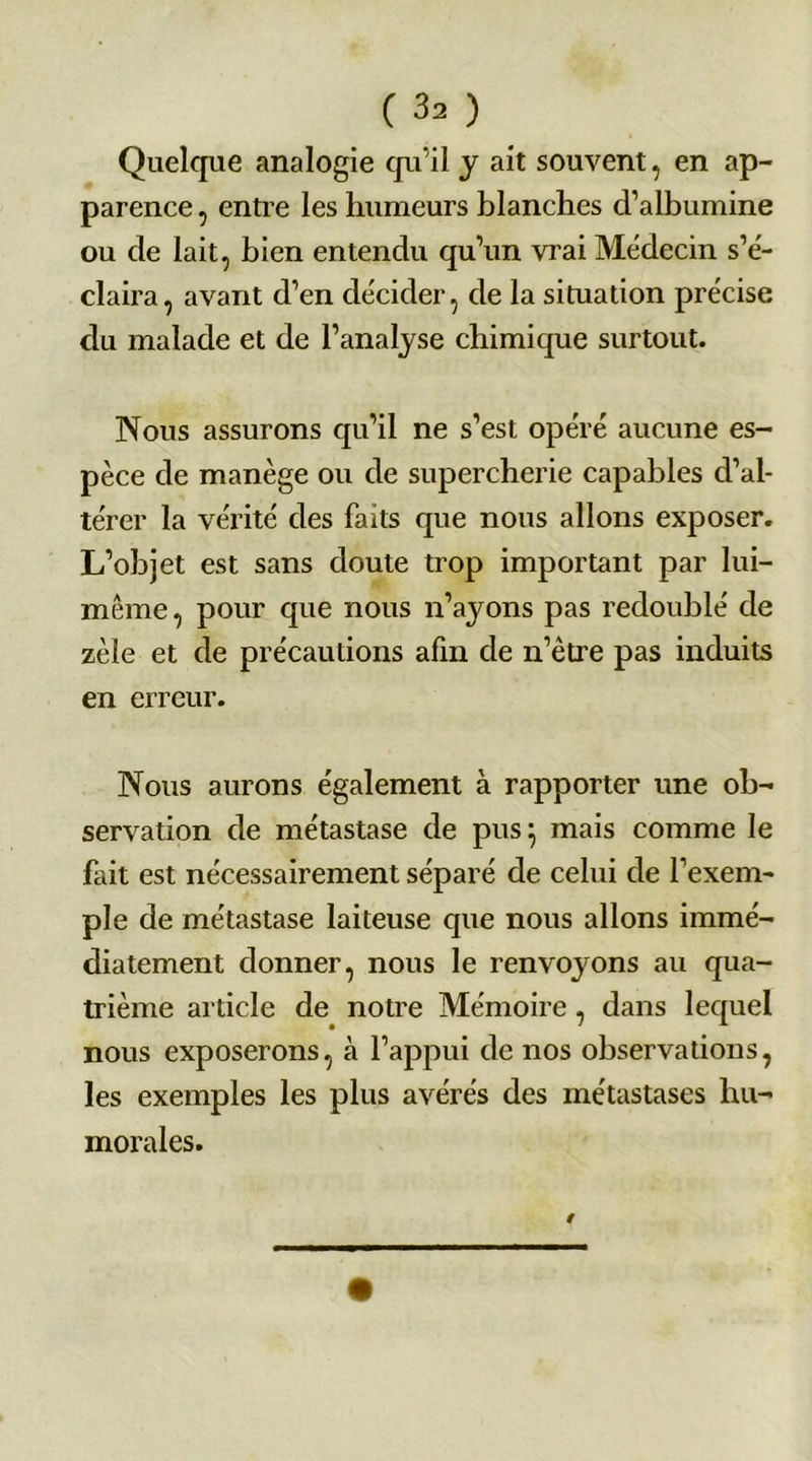 Quelque analogie qu’il y ait souvent, en ap- parence , entre les humeurs blanches cl’albumine ou de lait, bien entendu qu’un vrai Médecin s’é- claira, avant d’en décider, de la situation précise du malade et de l’analyse chimique surtout. Nous assurons qu’il ne s’est opéré aucune es- pèce de manège ou de supercherie capables d’al- térer la vérité des faits que nous allons exposer. L’objet est sans doute trop important par lui- même, pour que nous n’ayons pas redoublé de zèle et de précautions afin de n’être pas induits en erreur. Nous aurons également à rapporter une ob- servation de métastase de pus} mais comme le fait est nécessairement séparé de celui de l'exem- ple de métastase laiteuse que nous allons immé- diatement donner, nous le renvojmns au qua- trième article de notre Mémoire, dans lequel nous exposerons, à l’appui de nos observations, les exemples les plus avérés des métastases hu- morales.