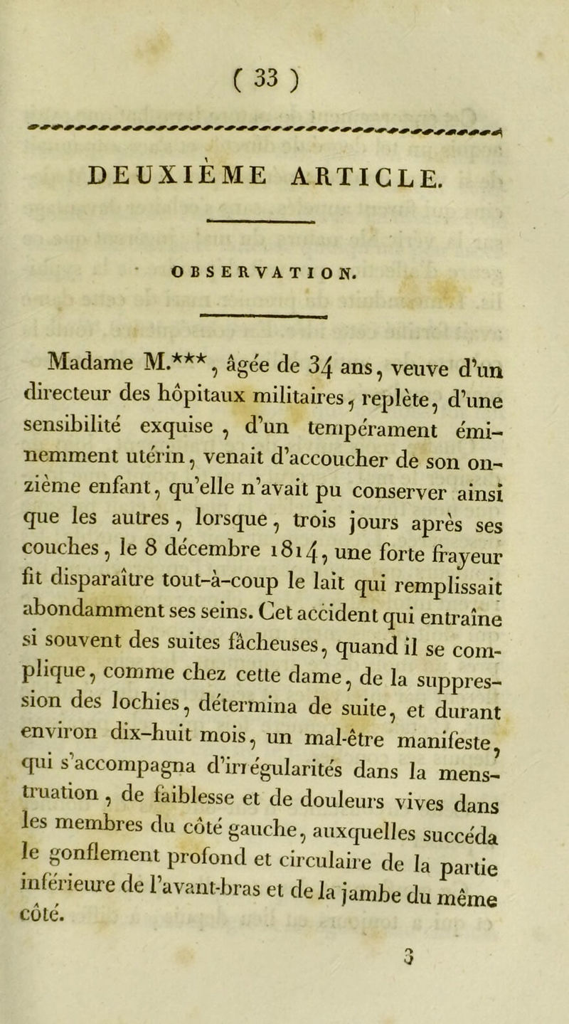 DEUXIÈME ARTICLE. OBSERVATION. Madame M.***, âgee de 34 ans, veuve d’un directeur des hôpitaux militaires, replète, d’une sensibilité exquise , d’un tempérament émi- nemment utérin, venait d’accoucher de son on- zième enfant, qu elle n avait pu conserver ainsi que les autres, lorsque, trois jours après ses couches, le S décembre 1814, une forte frayeur fit disparaître tout—a—coup le lait qui remplissait abondamment ses seins. Cet accident qui entraîne si souvent des suites fâcheuses, quand il se com- plique, comme chez cette dame, de la suppres- sion des lochies, détermina de suite, et durant environ dix-huit mois, un mal-être manifeste qui s’accompagna d’in égularités dans la mens- truation , de faiblesse et de douleurs vives dans les membres du côté gauche, auxquelles succéda le gonflement profond et circulaire de la partie inférieure de l’avant-bras et de la jambe du même côté.