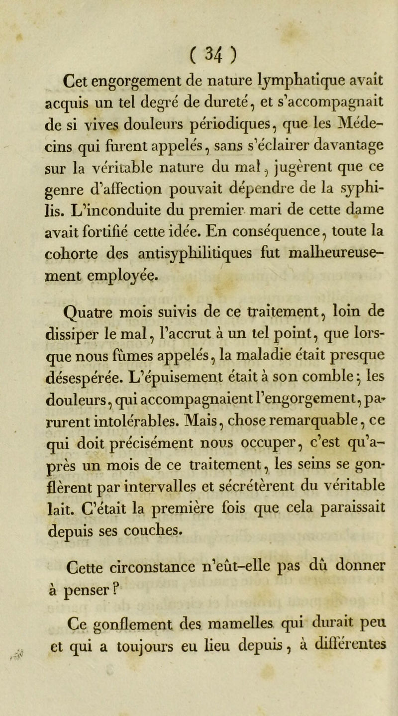 Cet engorgement de nature lymphatique avait acquis un tel degré de dureté, et s’accompagnait de si vives douleurs périodiques, que les Méde- cins qui furent appelés, sans s’éclairer davantage sur la véritable nature du mal, jugèrent que ce genre d’affection pouvait dépendre de la syphi- lis. L’inconduite du premier mari de cette dame avait fortifié cette idée. En conséquence, toute la cohorte des antisyphilitiques fut malheureuse- ment emplo3'ée. Quatre mois suivis de ce traitement, loin de dissiper le mal, l’accrut à un tel point, que lors- que nous fûmes appelés, la maladie était presque désespérée. L’épuisement était à son comble} les douleurs, qui accompagnaient l’engorgement, pa- rurent intolérables. Mais, chose remarquable, ce qui doit précisément nous occuper, c’est qu’a- près un mois de ce traitement, les seins se gon- flèrent par intervalles et sécrétèrent du véritable lait. C’était la première fois que cela paraissait depuis ses couches. Cette circonstance n’eût-elle pas dû donner à penser? Ce gonflement des mamelles qui durait peu et qui a toujours eu lieu depuis, à différentes