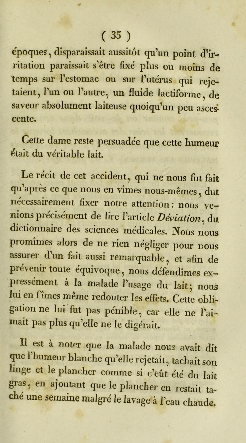 époques, disparaissait aussitôt qu’un point d’ir- ritation paraissait s’être fixé plus ou moins de temps sur l’estomac ou sur l’utérus qui reje- taient, l’un ou l’autre, un fluide lactiforme, de saveur absolument laiteuse quoiqu’un peu asces- cente. Cette dame reste persuadée que cette humeur était du véritable lait. Le récit de cet accident, qui ne nous fut fait qu’après ce que nous en vîmes nous-mêmes, dut nécessairement fixer notre attention: nous ve- nions précisément de lire l’article Déviation, du dictionnaire des sciences médicales. Nous nous promîmes alors de ne rien négliger pour nous assurer d’un fait aussi remarquable, et afin de prévenir toute équivoque, nous défendîmes ex- pressément à la malade l’usage du lait ; nous lui en fîmes même redouter les effets. Cette obli- gation ne lui fut pas pénible, car elle ne l’ai- mait pas plus qu’elle ne le digérait. Il est à nomr que la malade nous avait dit que 1 humeur blanche qu’elle rejetait, tachait son linge et le plancher comme si c’eût été du lait gras, en ajoutant cjue le plancher en restait ta- che une semaine maigre le lavage à l’eau chaude.