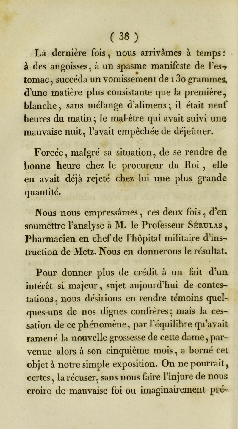 La dernière fois, nous arrivâmes à temps : à des angoisses, à un spasme manifeste de l’es-r tomac, succéda un vomissement de 13o grammes, d’une matière plus consistante que la première, blanche, sans mélange d’alimens} il était neuf heures du matin} le mal-être qui avait suivi une mauvaise nuit, l’avait empêchée de déjeûner. Forcée, malgré sa situation, de se rendre de bonne heure chez le procureur du Roi , elle en avait déjà rejeté chez lui une plus grande quantité. Nous nous empressâmes, ces deux fois, d’en soumettre l’analyse à M. le Professeur Sérulas , Pharmacien en chef de l’hôpital militaire d’ins- truction de Metz. Nous en donnerons le résultat. Pour donner plus de crédit à un fait d’un intérêt si majeur, sujet aujourd’hui de contes- tations , nous désirions en rendre témoins quel- ques-uns de nos dignes confrères} mais la ces- sation de ce phénomène, par l’équilibre qu’avait ramené la nouvelle grossesse de cette dame, par- venue alors à son cinquième mois, a borné cet objet à notre simple exposition. On ne pourrait, certes, la récuser, sans nous faire l’injure de nous croire de mauvaise foi ou imaginairement pré-