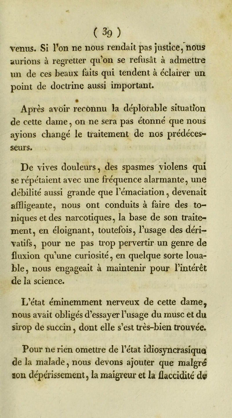 (3g) venus. Si l’on ne nous rendait pas justice, nous aurions à regretter qu’on se refusât à admettre un de ces beaux faits qui tendent à éclairer un point de doctrine aussi important. Après avoir reconnu la déplorable situation de cette dame, on ne sera pas étonné que nous ayions changé le traitement de nos prédéces- seurs. De vives douleurs, des spasmes violens qui se répétaient avec une fréquence alarmante, une débilité aussi grande que l’émaciation, devenait affligeante, nous ont conduits à faire des to- niques et des narcotiques, la base de son traite- ment, en éloignant, toutefois, l’usage des déri- vatifs , pour ne pas trop pervertir un genre de fluxion qu’une curiosité, en quelque sorte loua- ble, nous engageait à maintenir pour l’intérêt de la science. L’état éminemment nerveux de cette dame, nous avait obligés d’essayer l’usage du musc et du sirop de succin, dont elle s’est très-bien trouvée. Pour ne rien omettre de l’état idiosyncrasique de la malade, nous devons ajouter que maigre son dépérissement, la maigreur et la flaccidité de