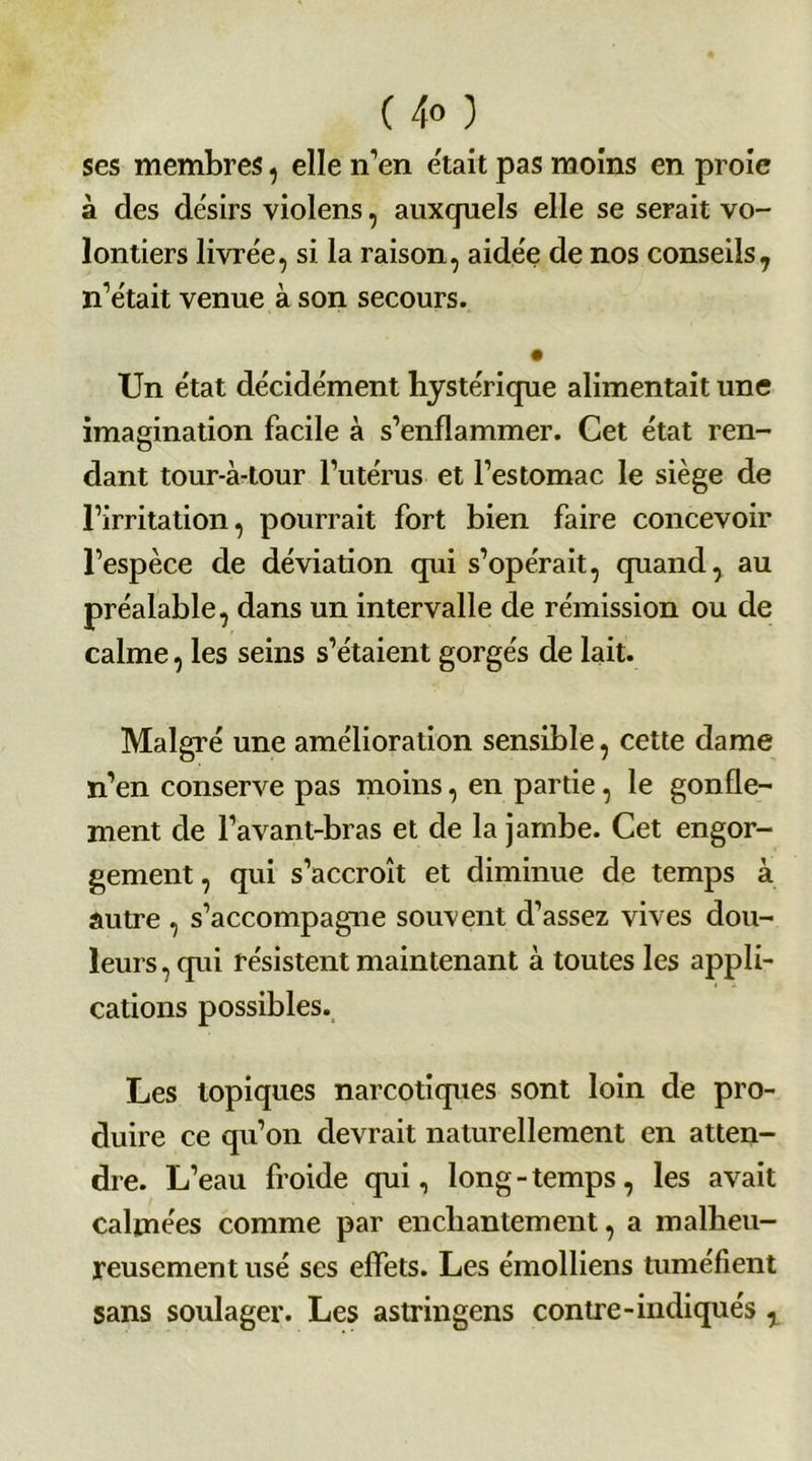 ses membres, elle n'en était pas moins en proie à des désirs violens, auxquels elle se serait vo- lontiers livrée, si la raison, aidée de nos conseils7 n’était venue à son secours. Un état décidément hystérique alimentait une imagination facile à s’enflammer. Cet état ren- dant tour-à-tour l’utérus et l’estomac le siège de l’irritation, pourrait fort bien faire concevoir l’espèce de déviation qui s’opérait, quand, au préalable, dans un intervalle de rémission ou de calme, les seins s’étaient gorgés de lait. Malgré une amélioration sensible, cette dame n’en conserve pas moins, en partie, le gonfle- ment de l’avant-bras et de la jambe. Cet engor- gement, qui s’accroît et diminue de temps à autre , s’accompagne souvent d’assez vives dou- leurs , qui résistent maintenant à toutes les appli- cations possibles. Les topiques narcotiques sont loin de pro- duire ce qu’on devrait naturellement en atten- dre. L’eau froide qui, long - temps, les avait calmées comme par enchantement, a malheu- reusement usé ses effets. Les émolliens tuméfient sans soulager. Les astringens contre-indiqués ,