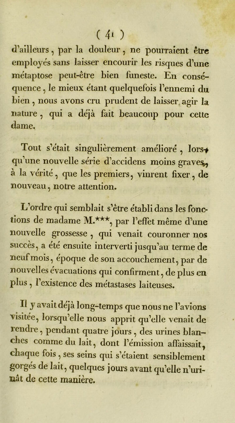( 4‘ ) d’ailleurs, par la douleur , ne pourraient être employés sans laisser encourir les risques d’une métaptose peut-être bien funeste. En consé- quence , le mieux étant quelquefois l’ennemi du bien , nous avons cru prudent de laisser, agir la nature , qui a déjà fait beaucoup pour cette dame. Tout s’était singulièrement amélioré , lors-# qu’une nouvelle série d’accidens moins graves^ à la vérité , que les premiers, vinrent fixer, de nouveau , notre attention. L’orcîre qui semblait s’être établi dans les fonc- tions de madame M.***, par l’effet même d’une nouvelle grossesse , qui venait couronner nos succès, a été ensuite interverti jusqu’au terme de neuf mois, époque de son accouchement, par de nouvelles évacuations qui confirment, de plus eu plus , 1 existence des métastases laiteuses. Il y avait déjà long-temps que nous ne l’avions visitée, lorsqu’elle nous apprit qu’elle venait de rendre, pendant quatre jours , des urines blan- ches comme du lait, dont l’émission affaissait, chaque fois , ses seins qui s’étaient sensiblement gorgés de lait, quelques jouis avant qu’elle n’uri- nât de cette manière.