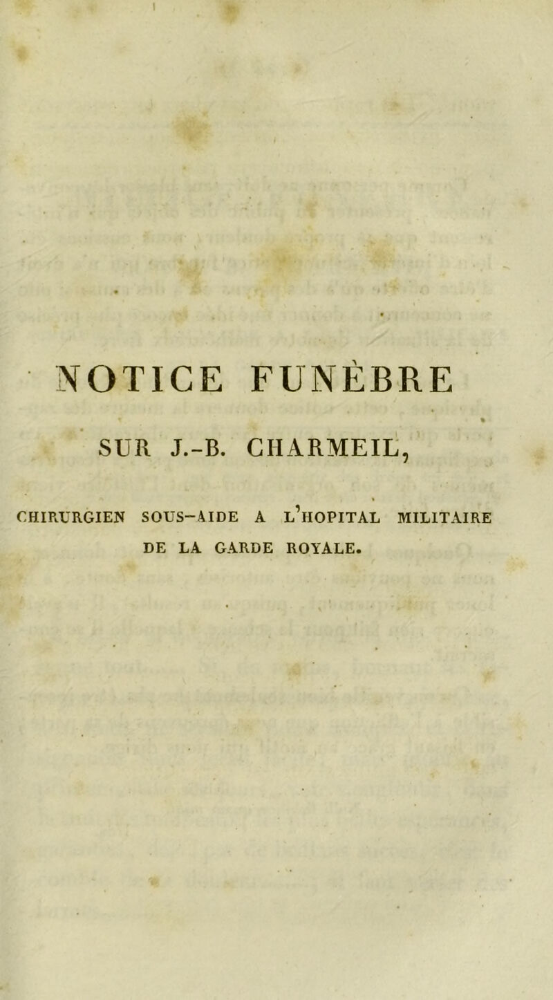 ! NOTICE FUNÈBRE t % SUR J.-B. CHARMEIL, CHIRURGIEN SOUS-AIDE A l’hOPITAL MILITAIRE DE LA GARDE ROYALE.