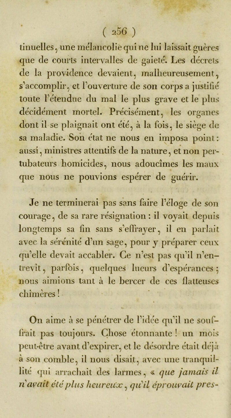 lamelles, une mélancolie qui ne lui laissait guères que cle courts intervalles de gaieté. Les décrets de la providence devaient, malheureusement, s’accomplir, et l’ouverture de son corps a justifié toute l’étendue du mal le plus grave et le plus décidément mortel. Précisément, les organes dont il se plaignait ont été, à la fois, le siège de sa maladie. Son état ne nous en imposa point: aussi, ministres attentifs de la nature, et non per- tubateurs homicides, nous adoucîmes les maux que nous ne pouvions espérer de guérir. Je ne terminerai pas sans faire l’éloge de son courage, de sa rare résignation : il voyait depuis longtemps sa fin sans s’effrayer, il en parlait avec la sérénité d’un sage, pour y préparer ceux qu’elle devait accabler. Ce n’est pas qu’il n’en- trevît , parfois, quelques lueurs d’espérances ; nous aimions tant à le bercer de ces flatteuses chimères ! On aime à se pénétrer de l’idée qu’il ne souf- frait pas toujours. Chose étonnante ! un mois peut-être avant d’expirer, et le désordre était déjà à son comble, il nous disait, avec une tranquil- lité qui arrachait des larmes, « que jamais il n avait été plus heureuse, qu'il éprouvait près-