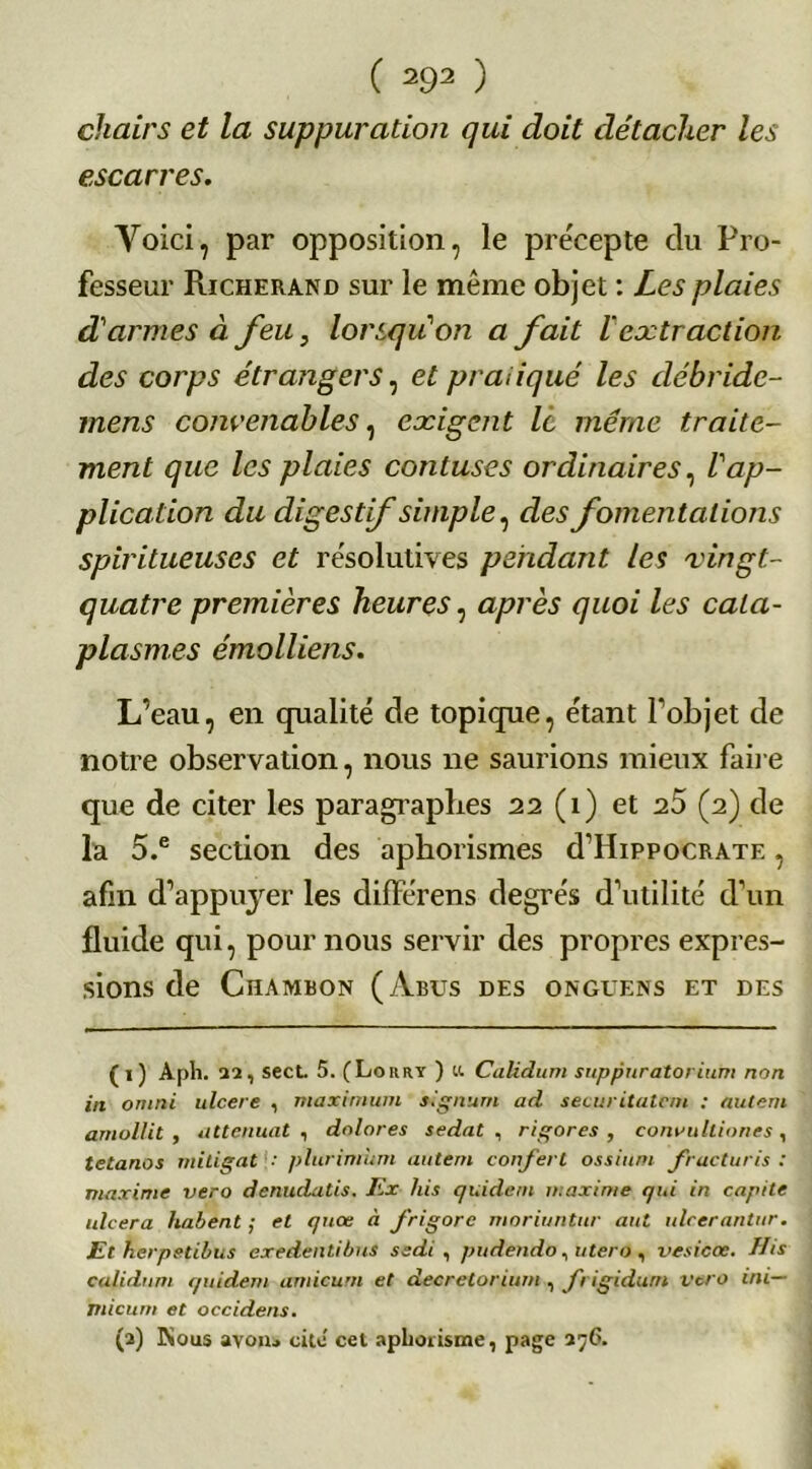 chairs et la suppuration qui doit détacher les escarres. Voici, par opposition, le précepte du Pro- fesseur Richerand sur le même objet : Les plaies d'armes à feu, lorsqu'on a fait ïextraction des corps étrangers, et pratiqué les débride- mens convenables, exigent le même traite- ment que les plaies contuses ordinaires, Vap- plication du dig est ifsimple, des fomentations spiritueuses et résolutives pendant les vingt- quatre premières heures, après quoi les cata- plasmes émolliens. L’eau, en qualité de topique, étant l’objet de notre observation, nous ne saurions mieux faire que de citer les paragraphes 22 (1) et 25 (2) de la 5.e section des aphorismes d’HippocRATE, afin d’appuyer les différens degrés d’utilité d’un fluide qui, pour nous servir des propres expres- sions de Chambon (Abus des onguens et des (1) Api). 22, secL 5. (Lorry ) «. Calidum snppuratorium non in omni ulcéré , maximum signant ad securitatem : autem amollit, atténuât , dolores sedat , rigores , convulliones , tétanos mitigat plurimum autem conferl ossium fracturis : maxime vero denudatis. Ex his guident maxime gui in capite ulcéra liaient ; et guœ à frigore moriuntur aut ulcerantur. Et herpstibus exedentibus s edi , pudendo, utero , vesicoc. His calidum guident amicurn et decretorium , frigidum vero ini— nticum et occidens. (2) Kous avoui cite cet aphorisme, page 27G.