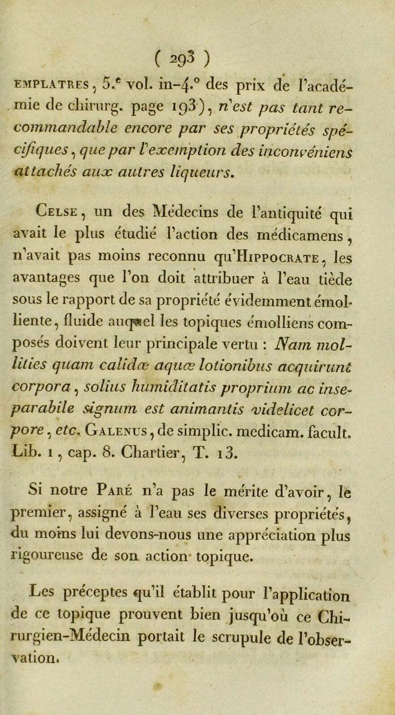 EMPLATRES, 5.e vol. in-4.0 des prix de l’acade- mie de chirurg. page ip3), n'est pas tant re- commandable encore par ses propriétés spé- cifiques , que par l'exemption des inconvéniens attachés aux autres liqueurs. Celse , un des Médecins de l’antiquité qui avait le plus étudié l’action des médicamens , n’avait pas moins reconnu qu’HipPocRATE , les avantages que l’on doit attribuer à l’eau tiède sous le rapport de sa propriété évidemment émol- liente, fluide auquel les topiques émolliens com- posés doivent leur principale vertu : Nam mol- lities quam calidæ aquœ lotionibus acquirunt corpora, solius humiditatis proprium cic inse- parabile signum est animantis xidelicet cor- pore , etc. Galenus , de simplic. mcdicam. facult. Lib. 1, cap. 8. Chartier, T. i3. Si notre Paré n’a pas le mérite d’avoir, le premier, assigné à l’eau ses diverses propriétés, du moins lui devons-nous une appréciation plus rigoureuse de son action topique. Les préceptes qu’il établit pour l’application de ce topique prouvent bien jusqu’où ce Chi- rurgien-Médecin portait le scrupule de l’obser- vation.