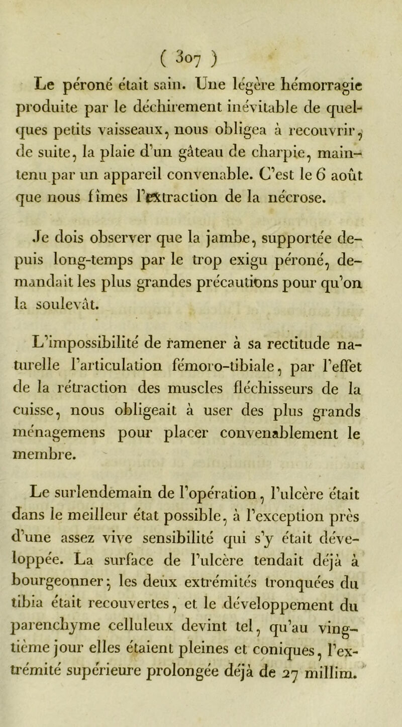 Le péroné était sain. Une légère hémorragie produite par le déchirement inévitable de quel- ques petits vaisseaux, nous obligea à recouvrir, de suite, la plaie d’un gâteau de charpie, main- tenu par un appareil convenable. C’est le 6 août, que nous f îmes l’extraction de la nécrose. .le dois observer que la jambe, supportée de- puis long-temps par le trop exigu péroné, de- mandait les plus grandes précautions pour qu’on la soulevât. L’impossibilité de ramener à sa rectitude na- turelle l’articulation fémoro-tibiale, par l’effet de la rétraction des muscles fléchisseurs de la cuisse, nous obligeait à user des plus grands ménagemens pour placer convenablement le membre. Le surlendemain de l’opération, l’ulcère était dans le meilleur état possible, à l’exception près d’une assez vive sensibilité qui s’y était déve- iopp ée. La surface de l’ulcère tendait déjà à bourgeonner- les deux extrémités tronquées du tibia était recouvertes, et le développement du parenchyme celluleux devint tel, qu’au ving- tième jour elles étaient pleines et coniques, l’ex- trémité supérieure prolongée déjà de 27 millim.