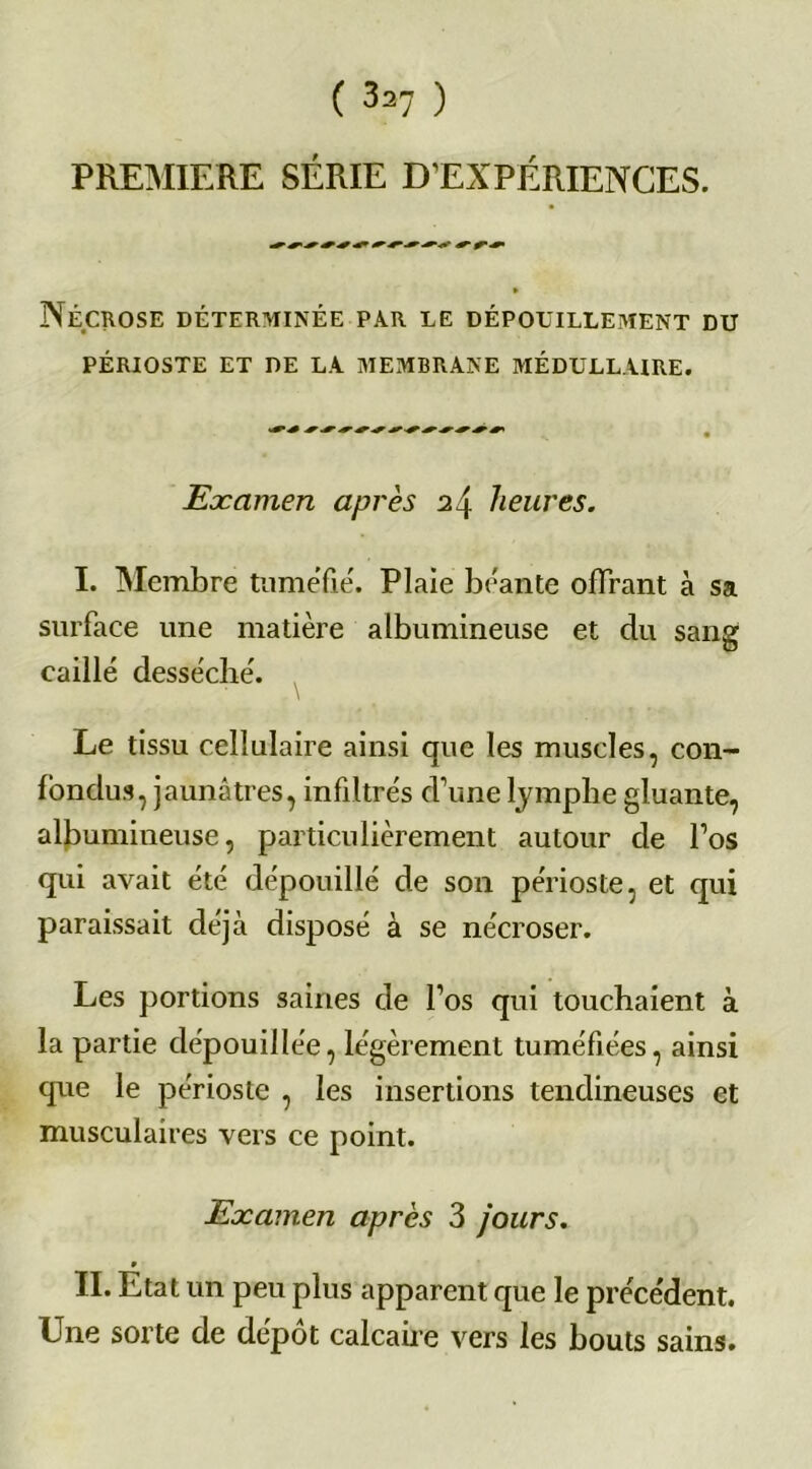 PREMIERE SERIE D’EXPERIENCES. Nécrose déterminée par le dépouillement du PÉRIOSTE ET DE LA MEMBRANE MÉDULLAIRE. Examen après 24 heures. I. Membre tuméfié. Plaie béante offrant à sa surface une matière albumineuse et du sang caillé desséché. Le tissu cellulaire ainsi que les muscles, con- fondus, jaunâtres, infiltrés d’une lymphe gluante, albumineuse, particulièrement autour de l’os qui avait été dépouillé de son périoste, et qui paraissait déjà disposé à se nécroser. Les portions saines de l’os qui touchaient à la partie dépouillée, légèrement tuméfiées, ainsi que le périoste , les insertions tendineuses et musculaires vers ce point. Examen après 3 jours. II. État un peu plus apparent que le précédent. Une sorte de dépôt calcaire vers les bouts sains.